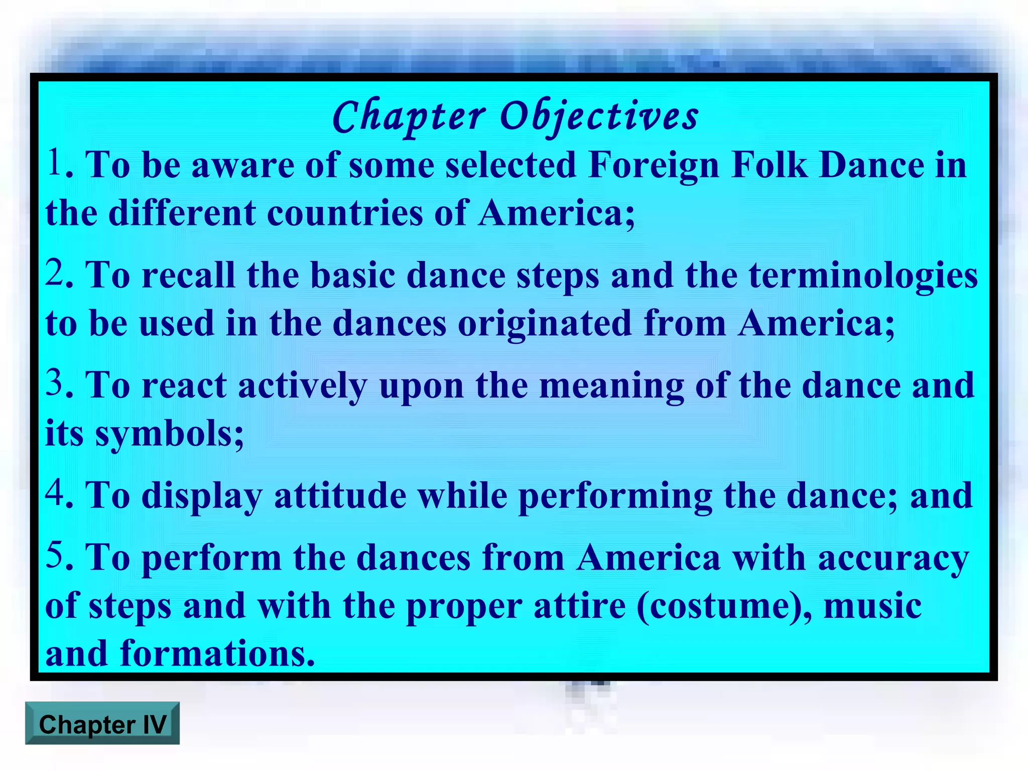 Chapter Objectives . To be aware of some selected Foreign Folk Dance in the different countries of America; . To recall the basic dance steps and the terminologies to be used in the dances originated from America; . To react actively upon the meaning of the dance and its symbols; . To display attitude while performing the dance; and . To perform the dances from America with accuracy of steps and with the proper attire (costume), music and formations. Chapter IV 