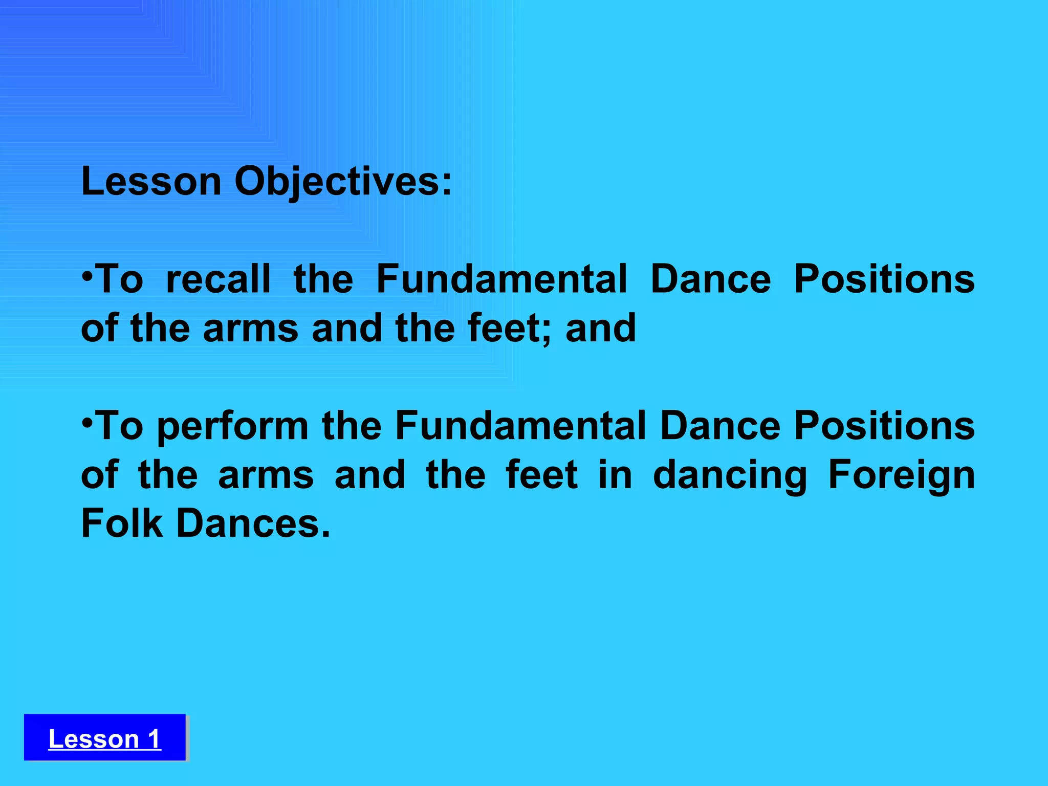 Lesson 1 Lesson Objectives: To recall the Fundamental Dance Positions of the arms and the feet; and To perform the Fundamental Dance Positions of the arms and the feet in dancing Foreign Folk Dances. 