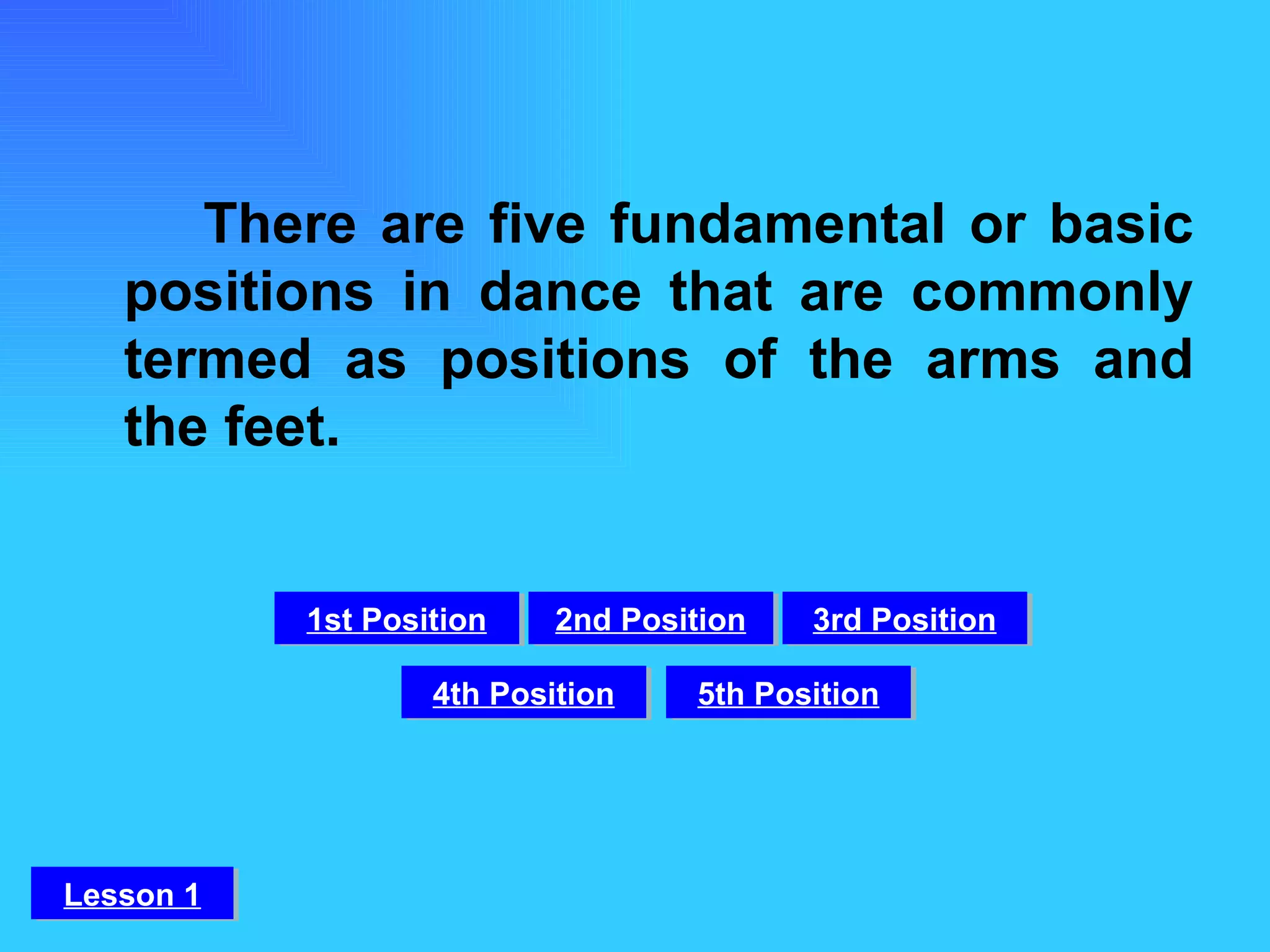 There are five fundamental or basic positions in dance that are commonly termed as positions of the arms and the feet. 1st Position 2nd Position 3rd Position 4th Position 5th Position Lesson 1 