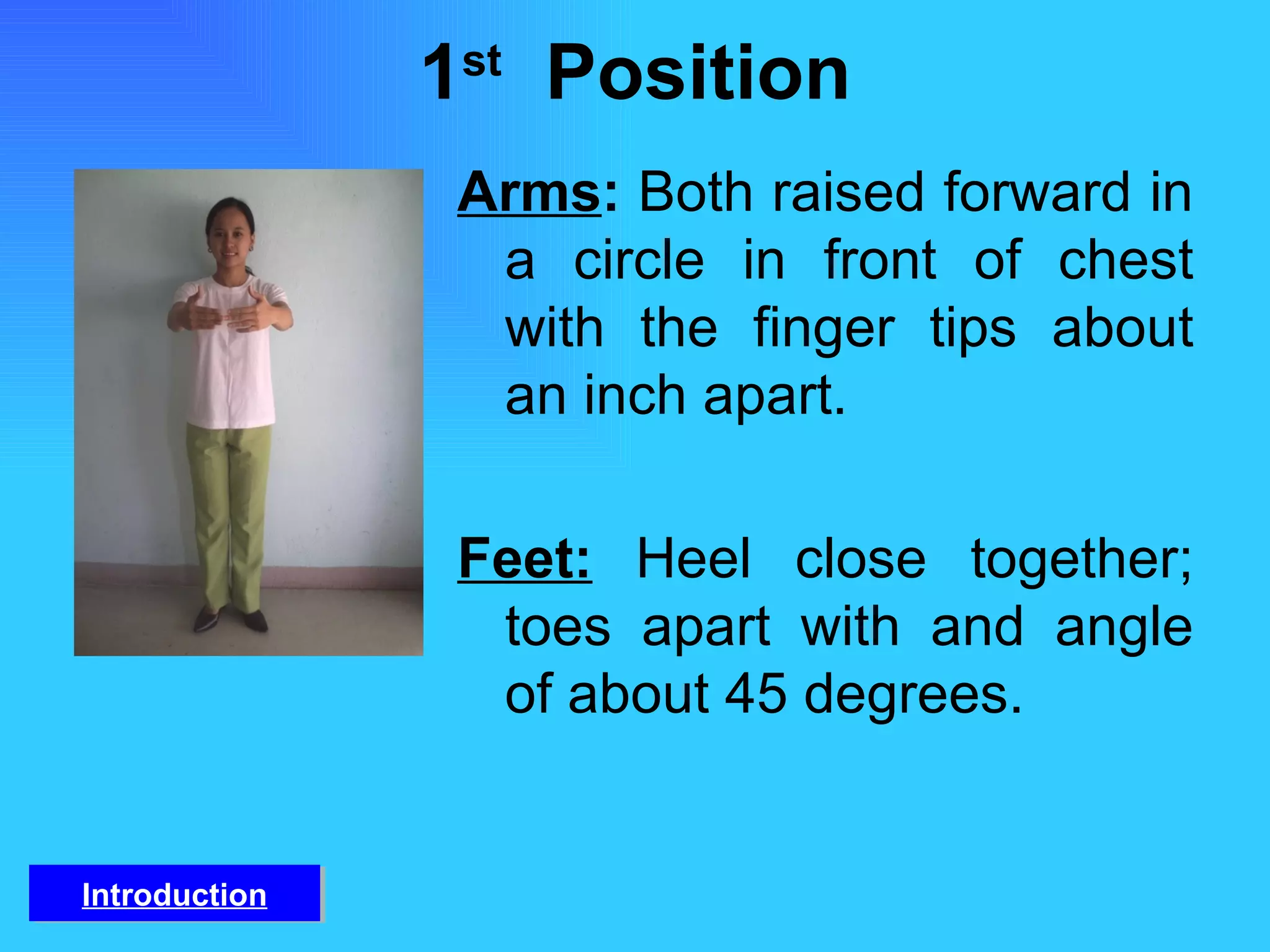 1 st   Position Arms :  Both raised forward in a circle in front of chest with the finger tips about an inch apart. Feet:   Heel close together; toes apart with and angle of about 45 degrees. Introduction 