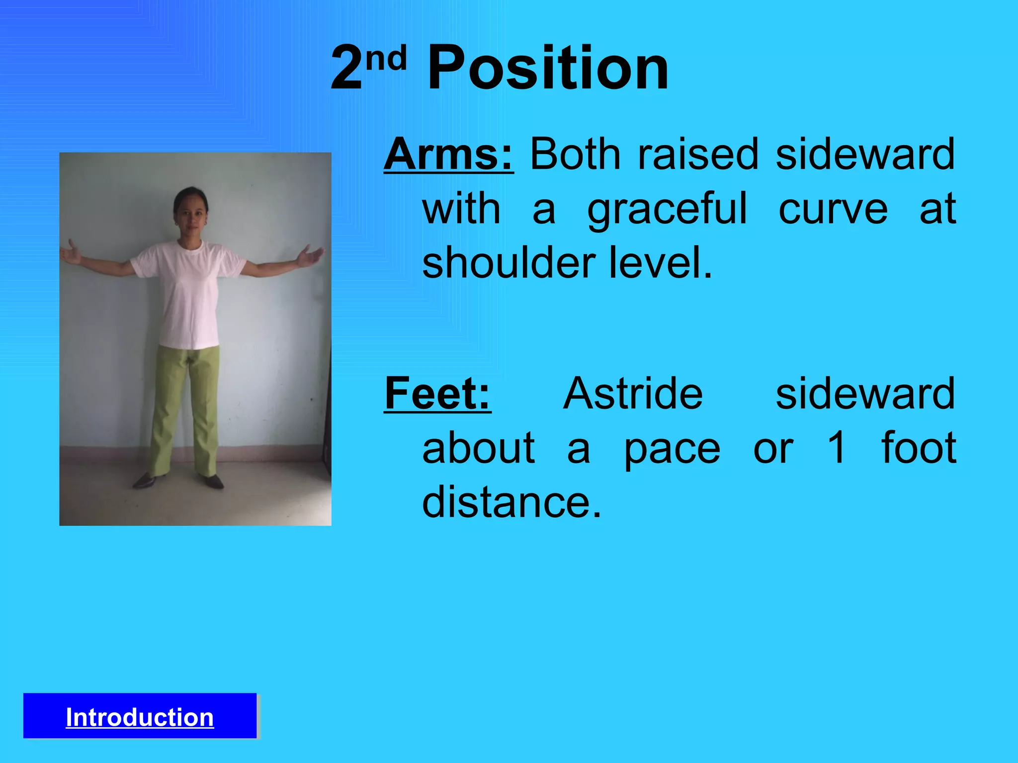2 nd  Position  Arms:   Both raised sideward with a graceful curve at shoulder level. Feet:   Astride sideward about a pace or 1 foot distance.  Introduction 