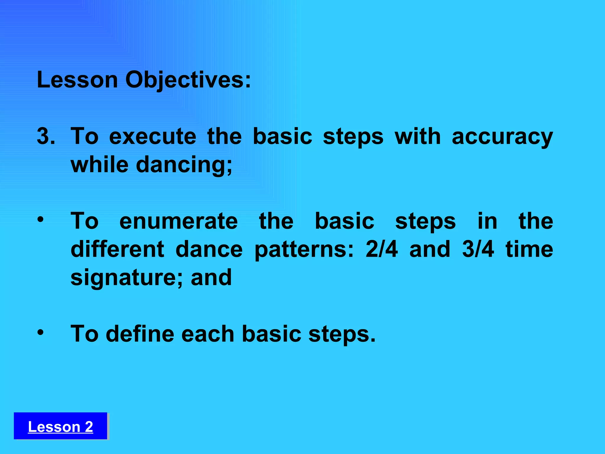 Lesson 2 Lesson Objectives: To execute the basic steps with accuracy while dancing;  To enumerate the basic steps in the different dance patterns: 2/4 and 3/4 time signature; and To define each basic steps. 