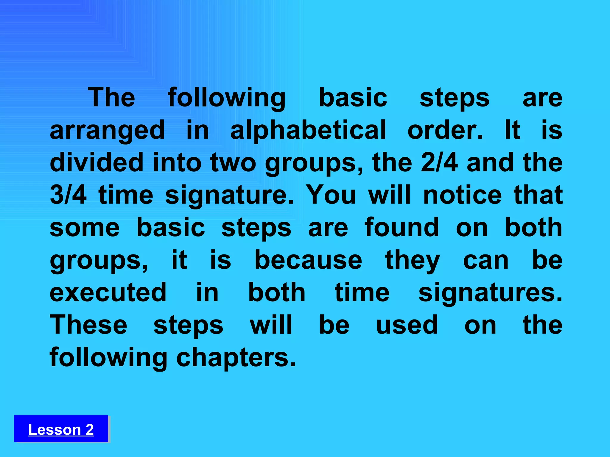 The following basic steps are arranged in alphabetical order. It is divided into two groups, the 2/4 and the 3/4 time signature. You will notice that some basic steps are found on both groups, it is because they can be executed in both time signatures. These steps will be used on the following chapters. Lesson 2 