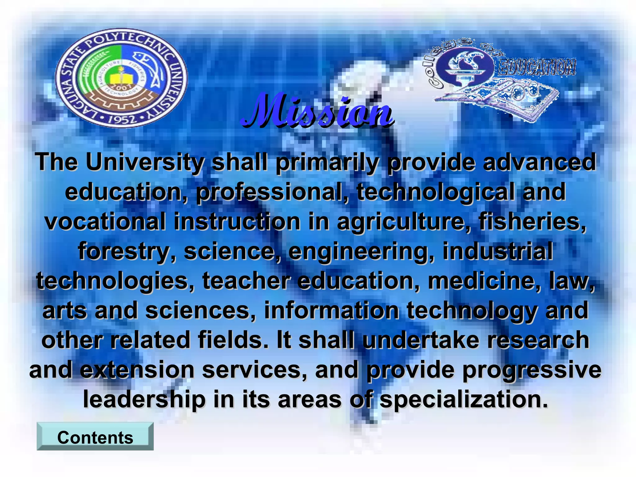 Mission The University shall primarily provide advanced education, professional, technological and vocational instruction in agriculture, fisheries, forestry, science, engineering, industrial technologies, teacher education, medicine, law, arts and sciences, information technology and other related fields. It shall undertake research and extension services, and provide progressive leadership in its areas of specialization. Contents 
