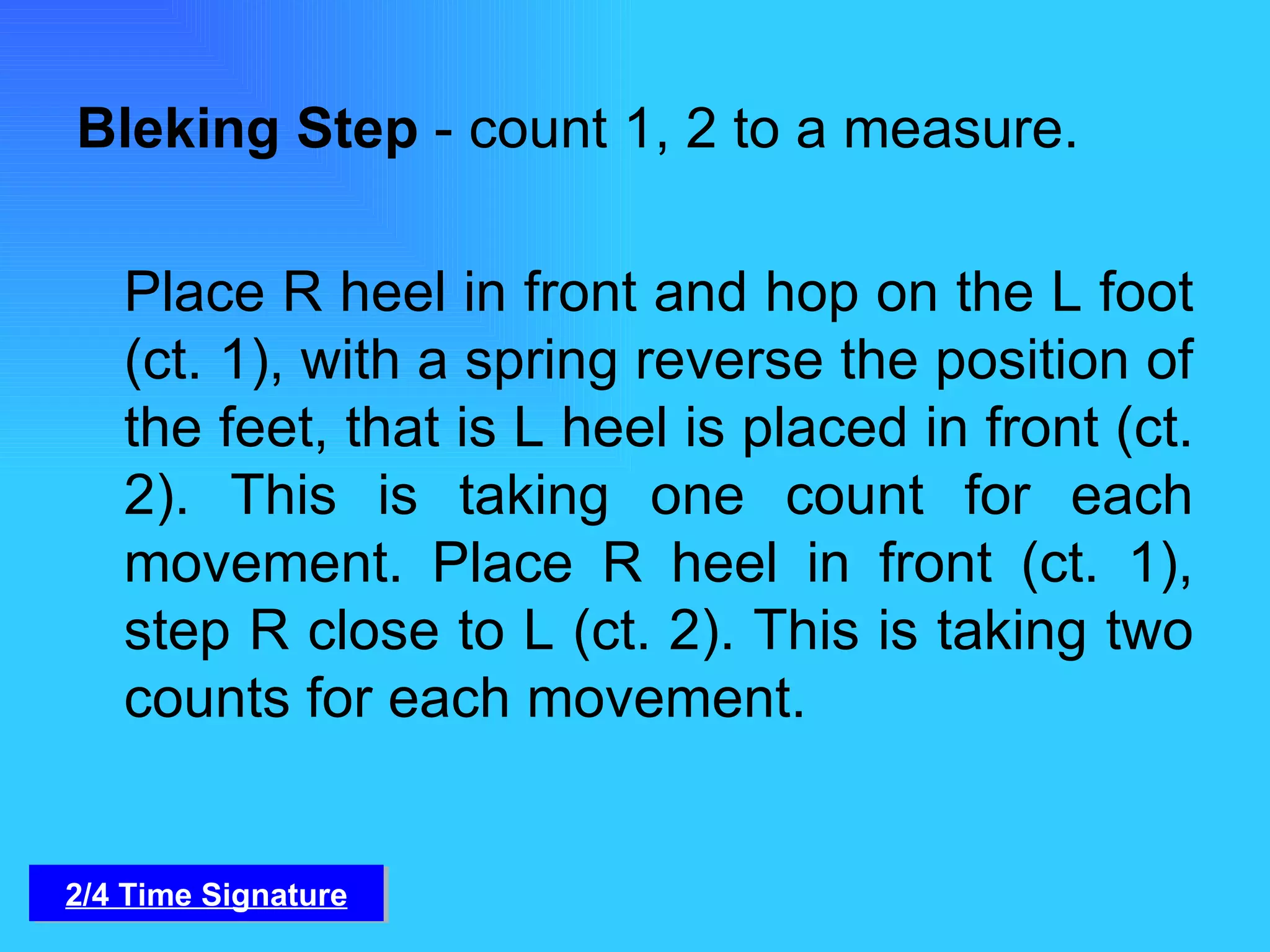 Bleking Step  - count 1, 2 to a measure. Place R heel in front and hop on the L foot (ct. 1), with a spring reverse the position of the feet, that is L heel is placed in front (ct. 2). This is taking one count for each movement. Place R heel in front (ct. 1), step R close to L (ct. 2). This is taking two counts for each movement. 2/4 Time Signature 