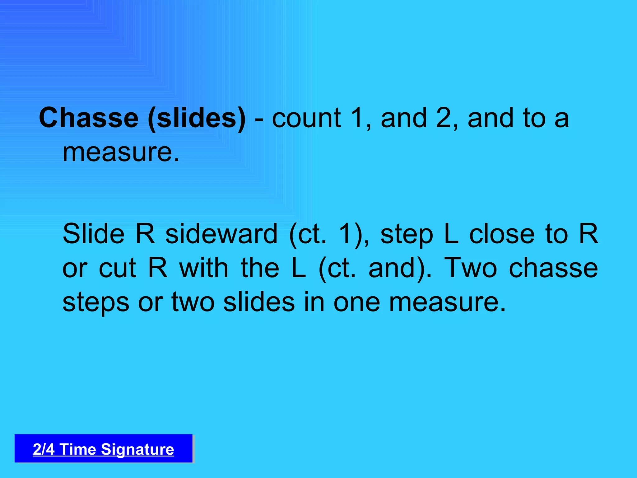 Chasse (slides)  - count 1, and 2, and to a measure. Slide R sideward (ct. 1), step L close to R or cut R with the L (ct. and). Two chasse steps or two slides in one measure. 2/4 Time Signature 