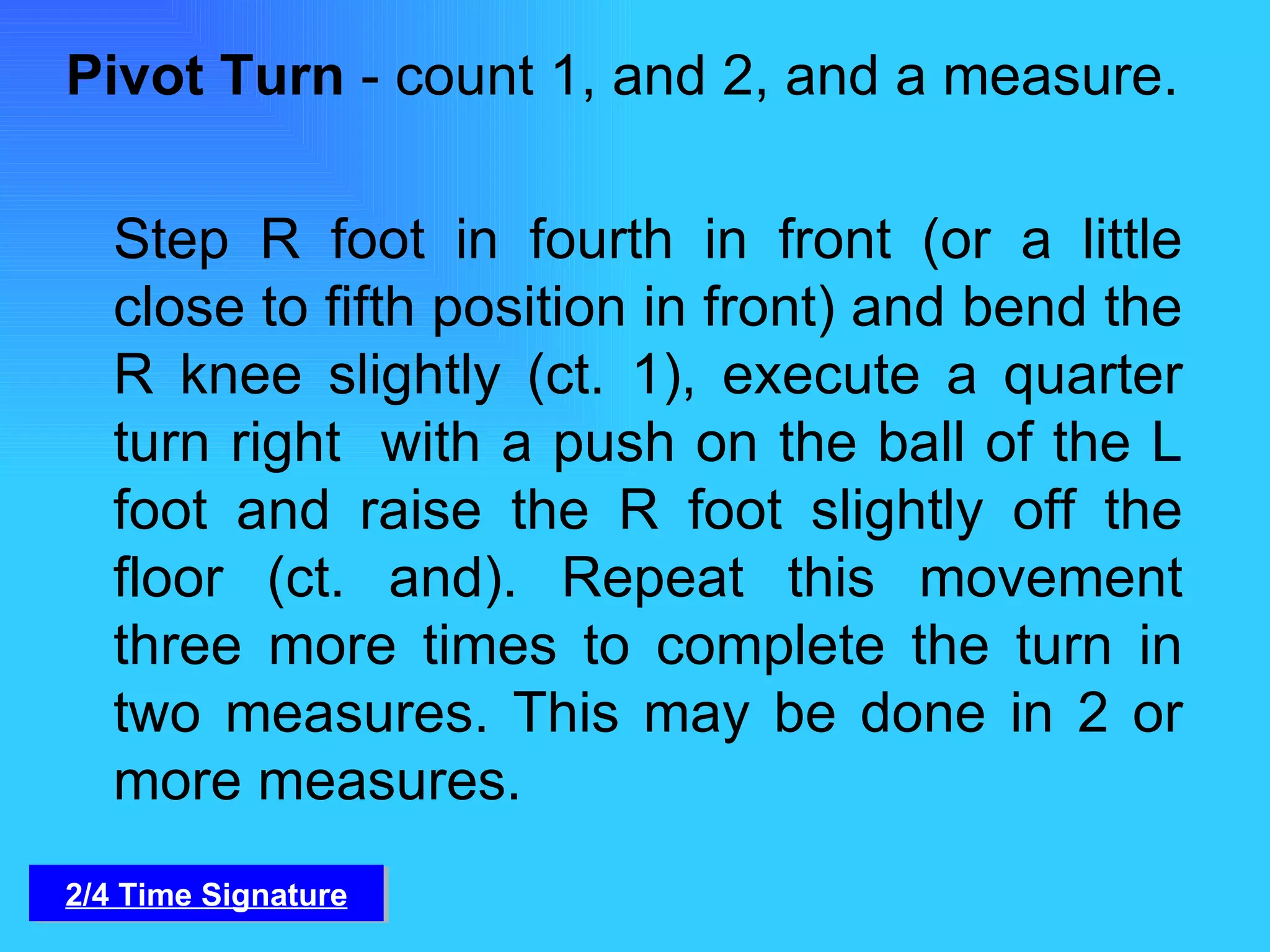 Pivot Turn  - count 1, and 2, and a measure. Step R foot in fourth in front (or a little close to fifth position in front) and bend the R knee slightly (ct. 1), execute a quarter turn right  with a push on the ball of the L foot and raise the R foot slightly off the floor (ct. and). Repeat this movement three more times to complete the turn in two measures. This may be done in 2 or more measures. 2/4 Time Signature 