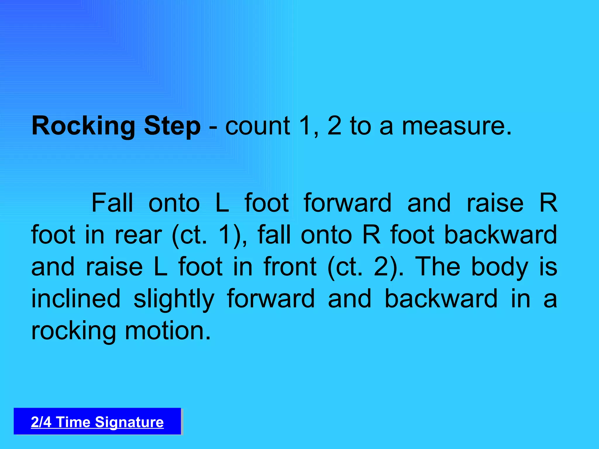 Rocking Step  - count 1, 2 to a measure. Fall onto L foot forward and raise R foot in rear (ct. 1), fall onto R foot backward and raise L foot in front (ct. 2). The body is inclined slightly forward and backward in a rocking motion. 2/4 Time Signature 