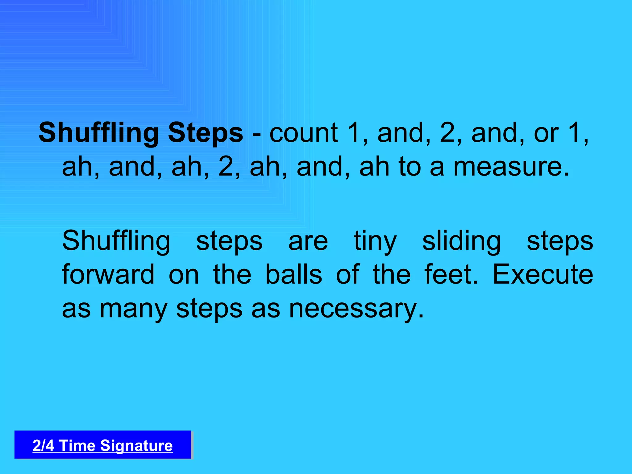 Shuffling Steps  - count 1, and, 2, and, or 1, ah, and, ah, 2, ah, and, ah to a measure. Shuffling steps are tiny sliding steps forward on the balls of the feet. Execute as many steps as necessary. 2/4 Time Signature 