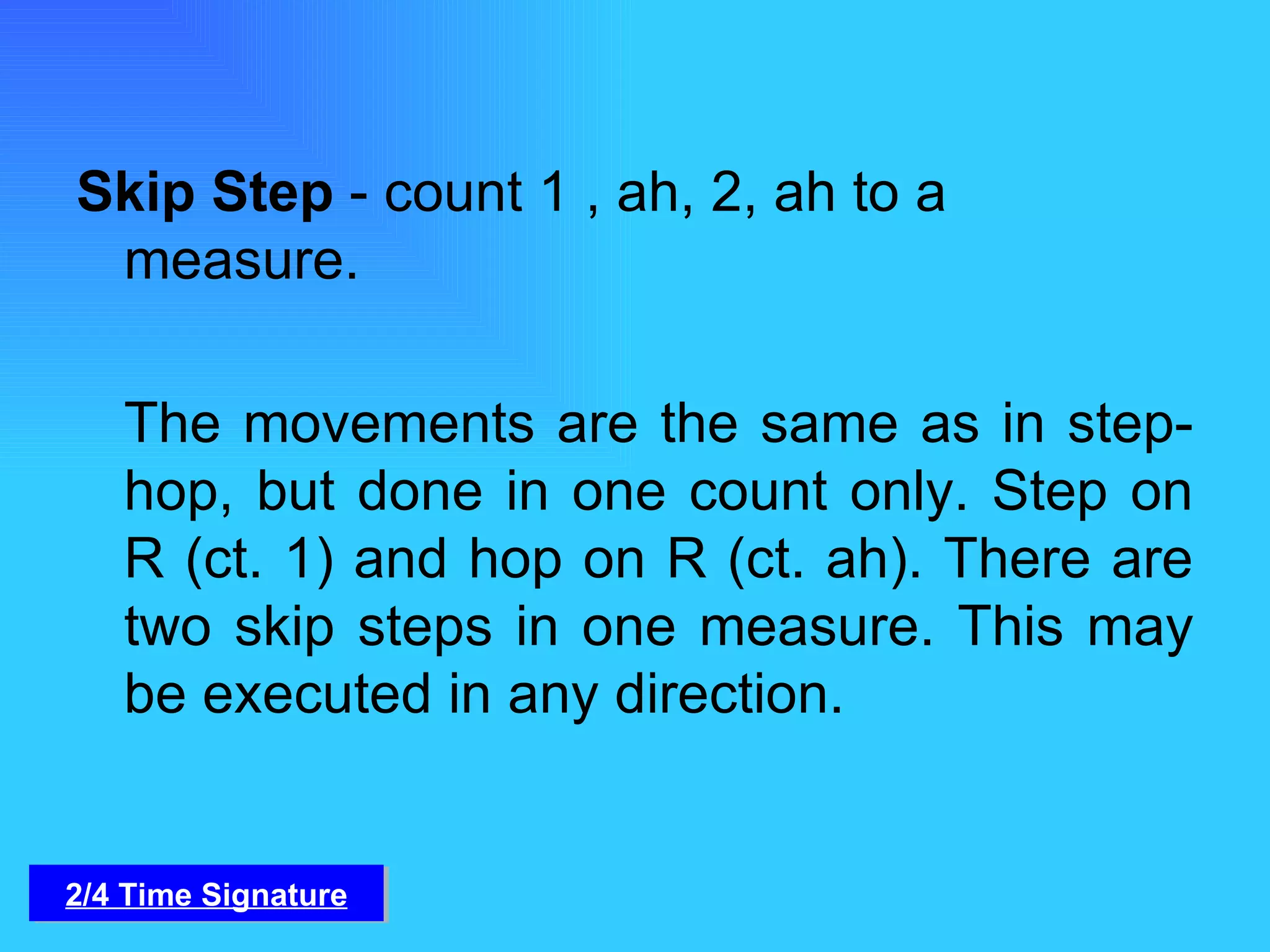 Skip Step  - count 1 , ah, 2, ah to a measure. The movements are the same as in step-hop, but done in one count only. Step on R (ct. 1) and hop on R (ct. ah). There are two skip steps in one measure. This may be executed in any direction. 2/4 Time Signature 