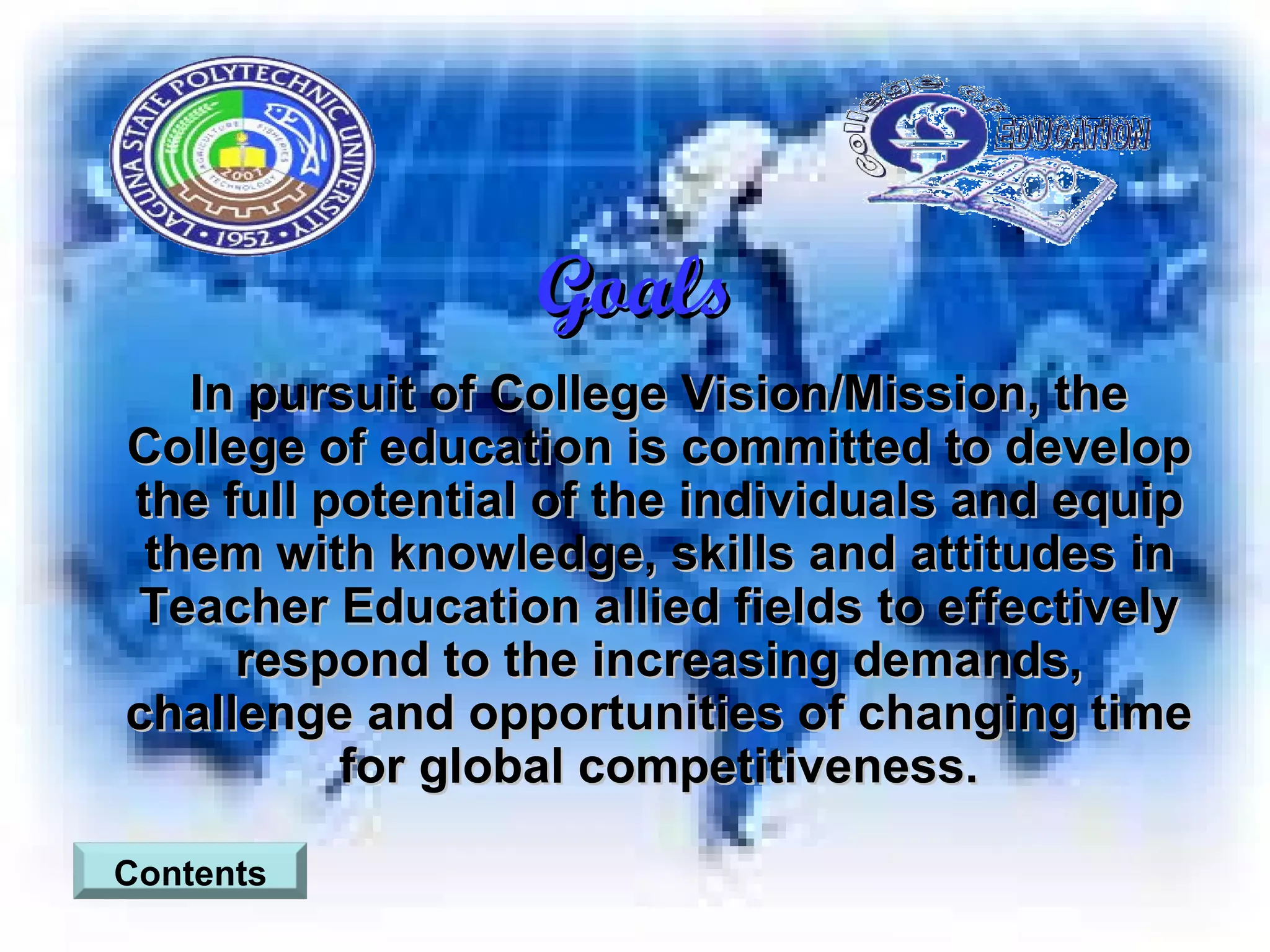 Goals In pursuit of College Vision/Mission, the College of education is committed to develop the full potential of the individuals and equip them with knowledge, skills and attitudes in Teacher Education allied fields to effectively respond to the increasing demands, challenge and opportunities of changing time for global competitiveness. Contents 