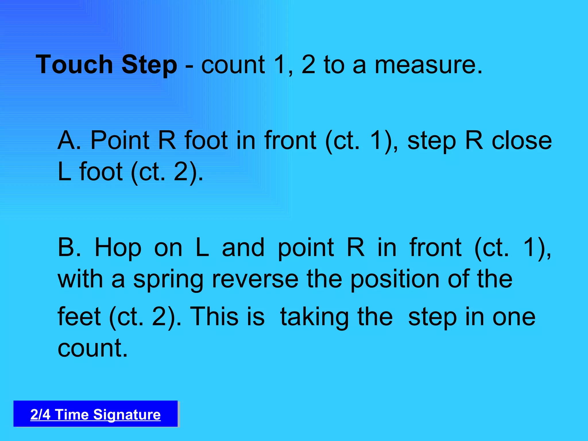 Touch Step  - count 1, 2 to a measure.   A. Point R foot in front (ct. 1), step R close L foot (ct. 2).   B. Hop on L and point R in front (ct. 1), with a spring reverse the position of the  feet (ct. 2). This is  taking the  step in one count.  2/4 Time Signature 