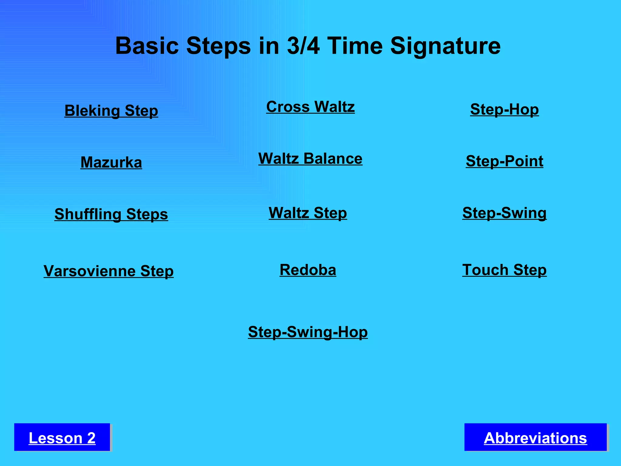Basic Steps in 3/4 Time Signature Mazurka Shuffling Steps Varsovienne Step Waltz Balance Waltz Step Redoba Step-Swing-Hop Step-Point Step-Swing Touch Step Bleking Step Cross Waltz Step-Hop Abbreviations Lesson 2 