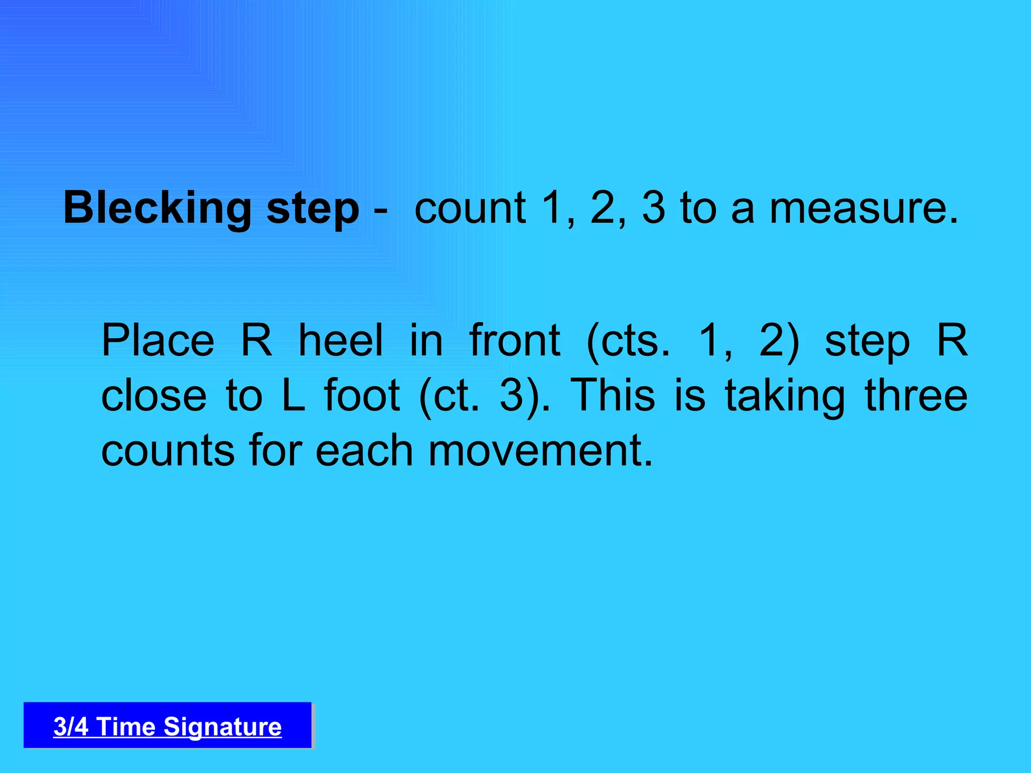 Blecking step  -  count 1, 2, 3 to a measure. Place R heel in front (cts. 1, 2) step R close to L foot (ct. 3). This is taking three counts for each movement. 3/4 Time Signature 