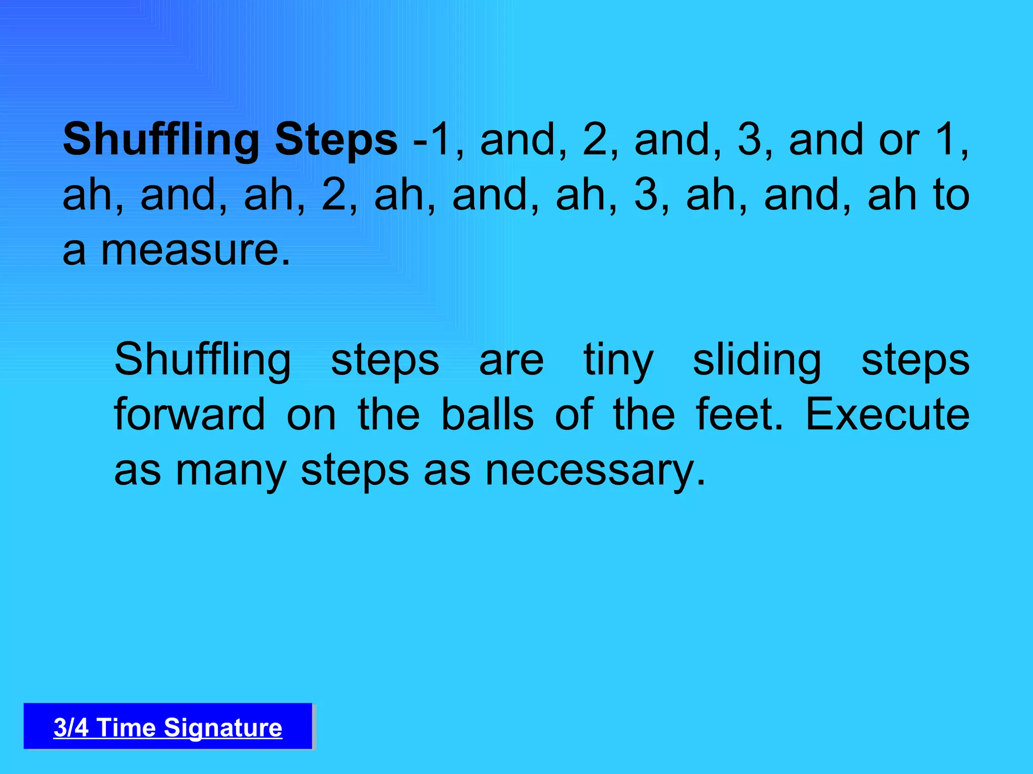Shuffling Steps  -1, and, 2, and, 3, and or 1, ah, and, ah, 2, ah, and, ah, 3, ah, and, ah to a measure. Shuffling steps are tiny sliding steps forward on the balls of the feet. Execute as many steps as necessary. 3/4 Time Signature 