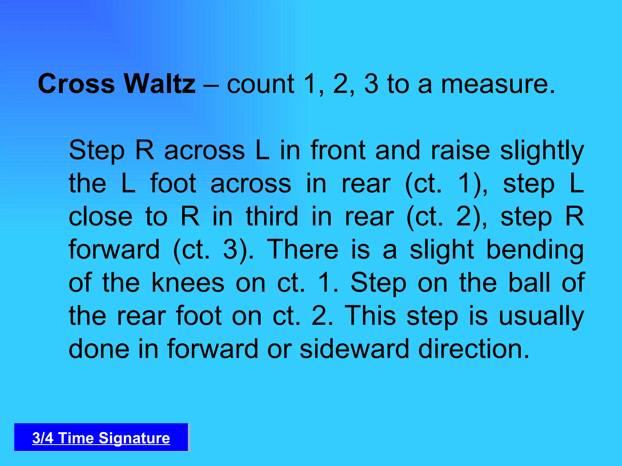 Cross Waltz  – count 1, 2, 3 to a measure.  Step R across L in front and raise slightly the L foot across in rear (ct. 1), step L close to R in third in rear (ct. 2), step R forward (ct. 3). There is a slight bending of the knees on ct. 1. Step on the ball of the rear foot on ct. 2. This step is usually done in forward or sideward direction. 3/4 Time Signature 