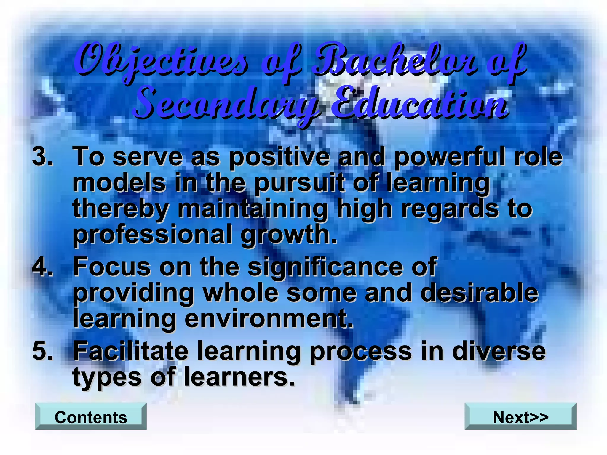 Objectives of Bachelor of Secondary Education To serve as positive and powerful role models in the pursuit of learning thereby maintaining high regards to professional growth.  Focus on the significance of providing whole some and desirable learning environment. Facilitate learning process in diverse types of learners. Contents Next>> 
