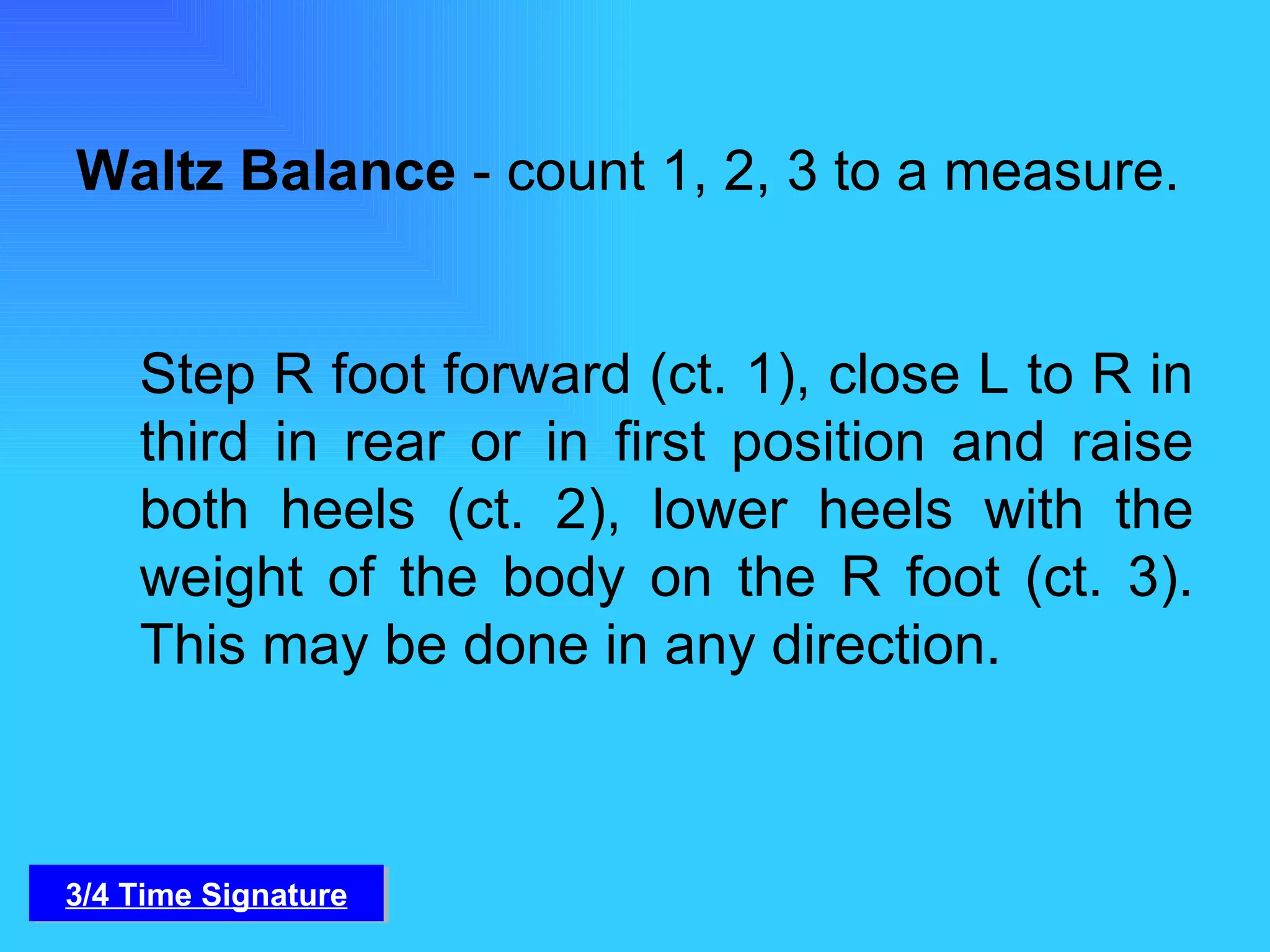 Waltz Balance  - count 1, 2, 3 to a measure.  Step R foot forward (ct. 1), close L to R in third in rear or in first position and raise both heels (ct. 2), lower heels with the weight of the body on the R foot (ct. 3). This may be done in any direction. 3/4 Time Signature 