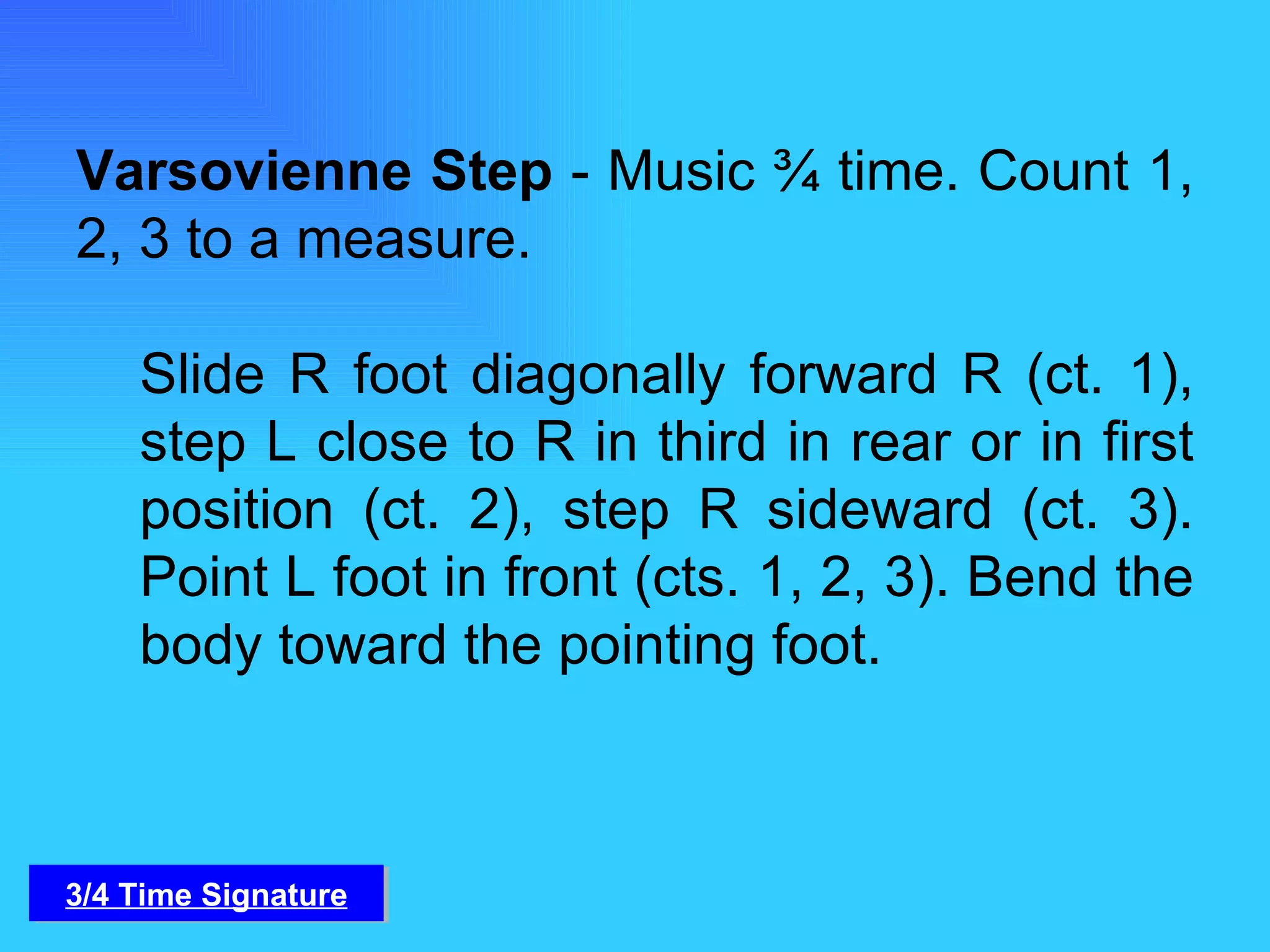 Varsovienne Step  - Music ¾ time. Count 1, 2, 3 to a measure.  Slide R foot diagonally forward R (ct. 1), step L close to R in third in rear or in first position (ct. 2), step R sideward (ct. 3). Point L foot in front (cts. 1, 2, 3). Bend the body toward the pointing foot.  3/4 Time Signature 