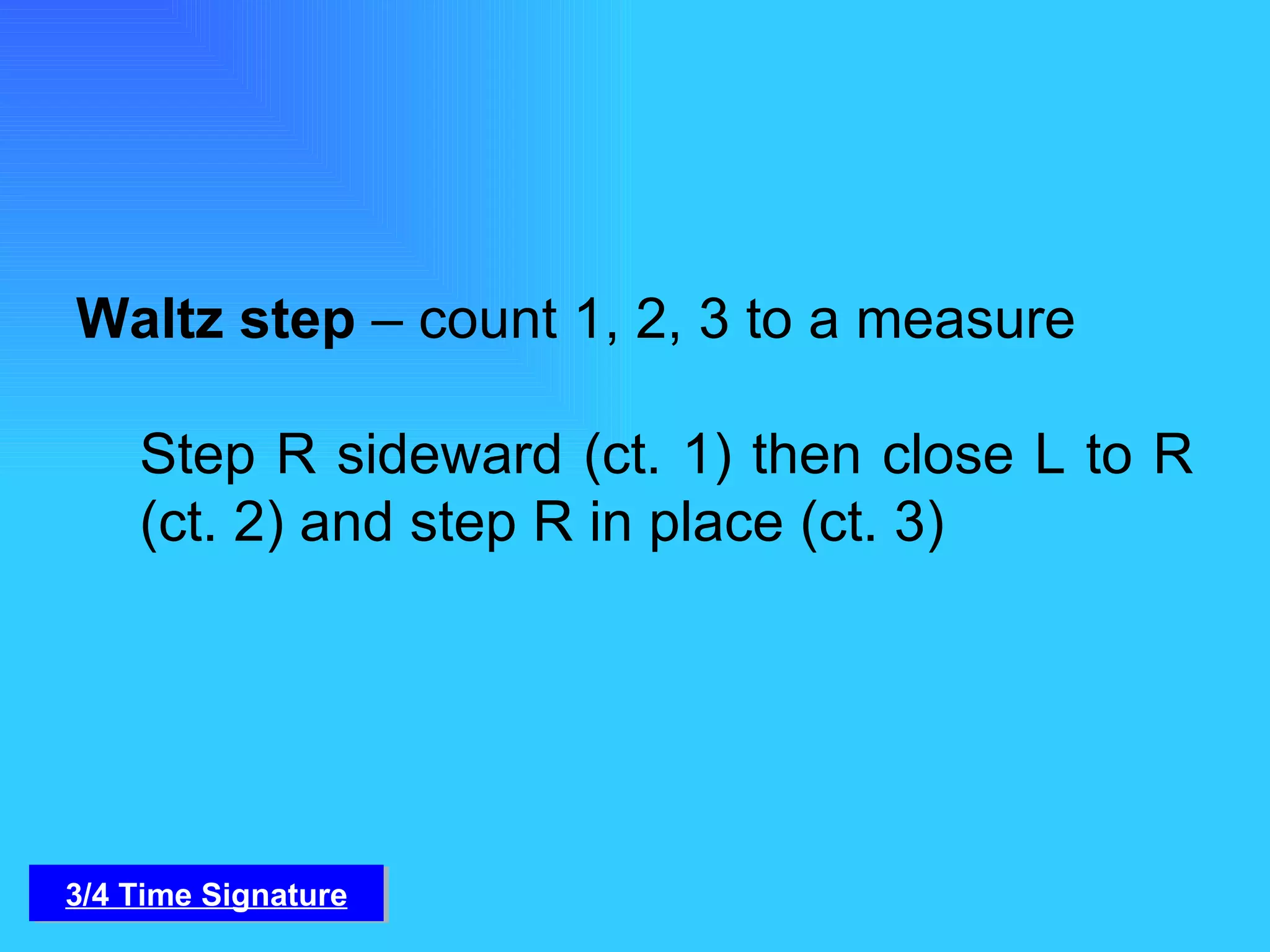 Waltz step  – count 1, 2, 3 to a measure Step R sideward (ct. 1) then close L to R (ct. 2) and step R in place (ct. 3) 3/4 Time Signature 
