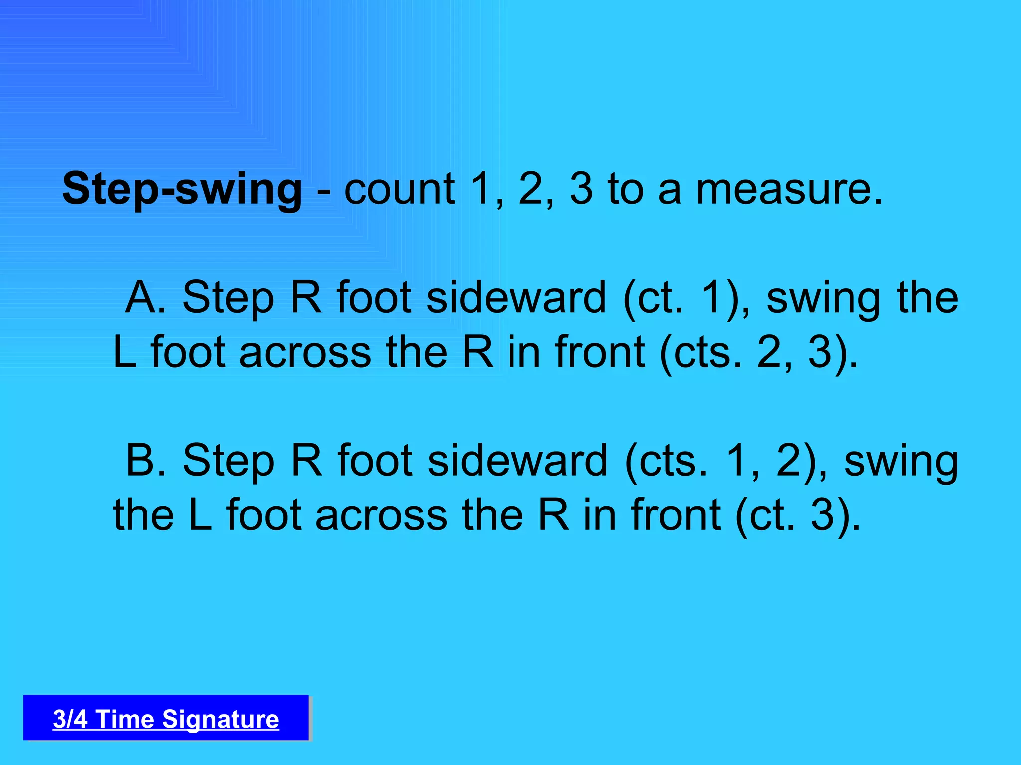 Step-swing  - count 1, 2, 3 to a measure.    A. Step R foot sideward (ct. 1), swing the L foot across the R in front (cts. 2, 3).   B. Step R foot sideward (cts. 1, 2), swing the L foot across the R in front (ct. 3). 3/4 Time Signature 