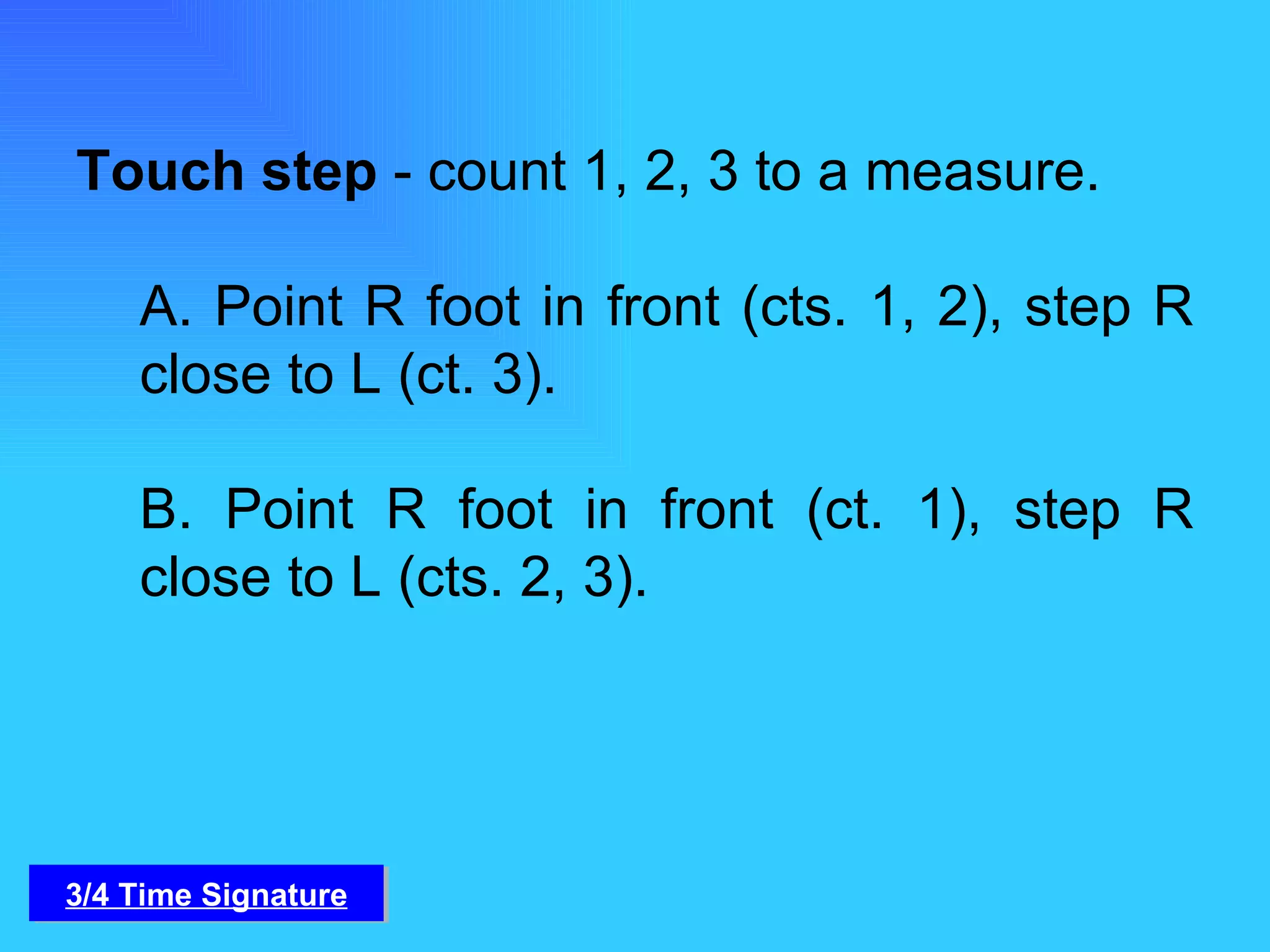 Touch step  - count 1, 2, 3 to a measure.   A. Point R foot in front (cts. 1, 2), step R close to L (ct. 3).   B. Point R foot in front (ct. 1), step R close to L (cts. 2, 3). 3/4 Time Signature 