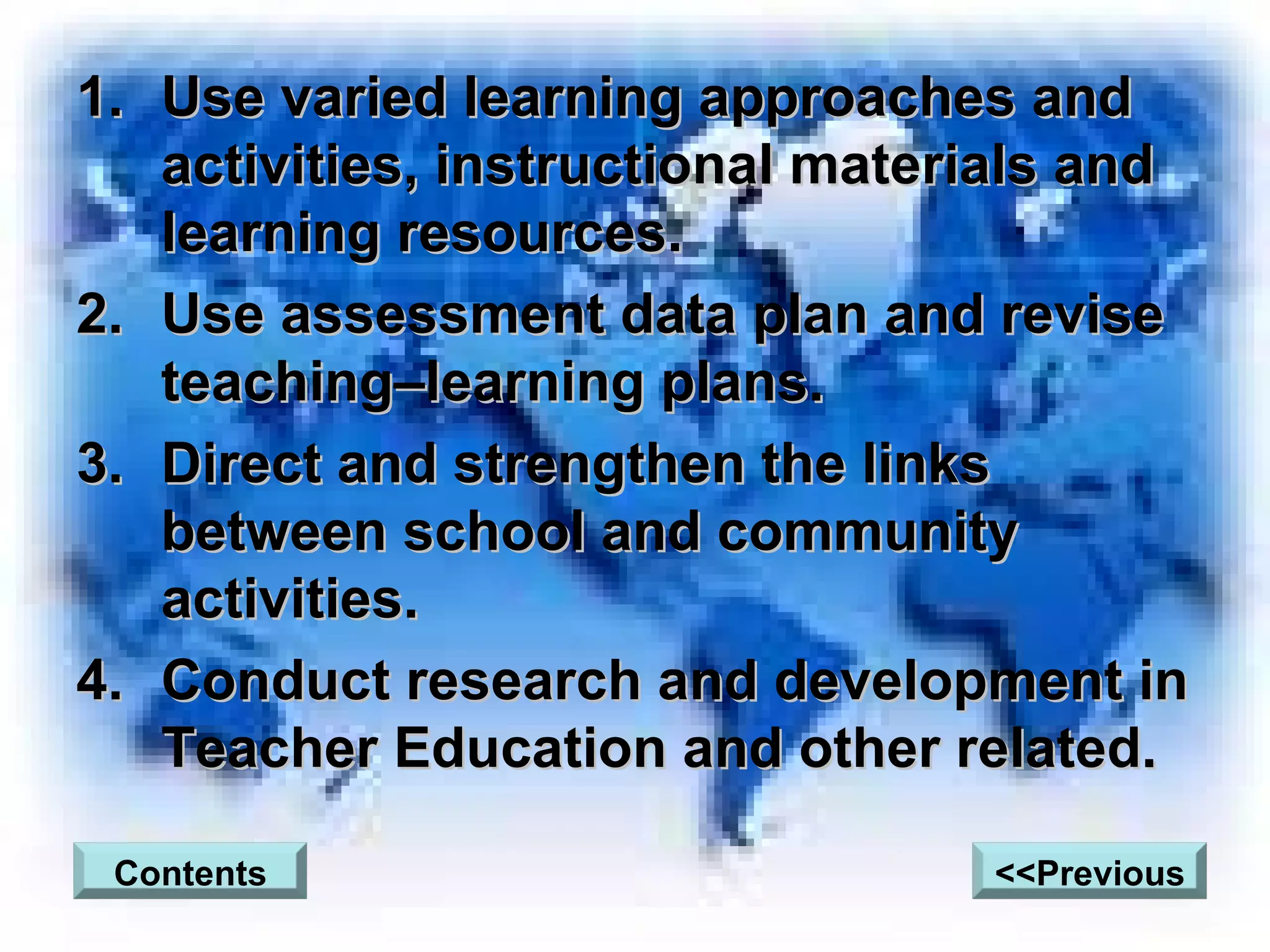 Use varied learning approaches and activities, instructional materials and learning resources. Use assessment data plan and revise teaching–learning plans. Direct and strengthen the links between school and community activities. Conduct research and development in Teacher Education and other related. Contents <<Previous 