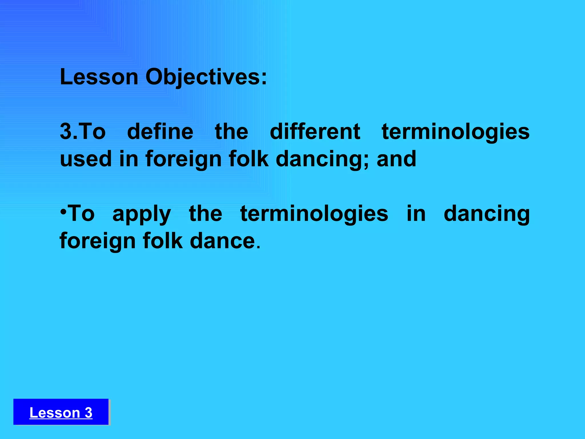 Lesson 3 Lesson Objectives: To define the different terminologies used in foreign folk dancing; and To apply the terminologies in dancing foreign folk dance . 