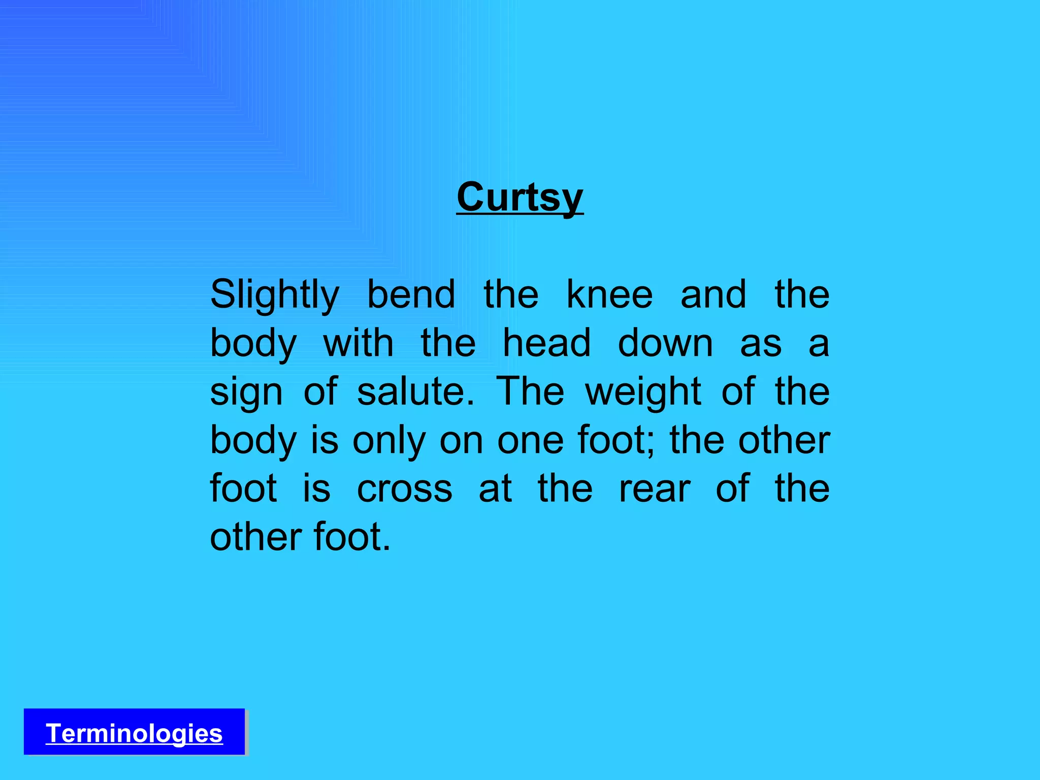 Curtsy Slightly bend the knee and the body with the head down as a sign of salute. The weight of the body is only on one foot; the other foot is cross at the rear of the other foot. Terminologies 