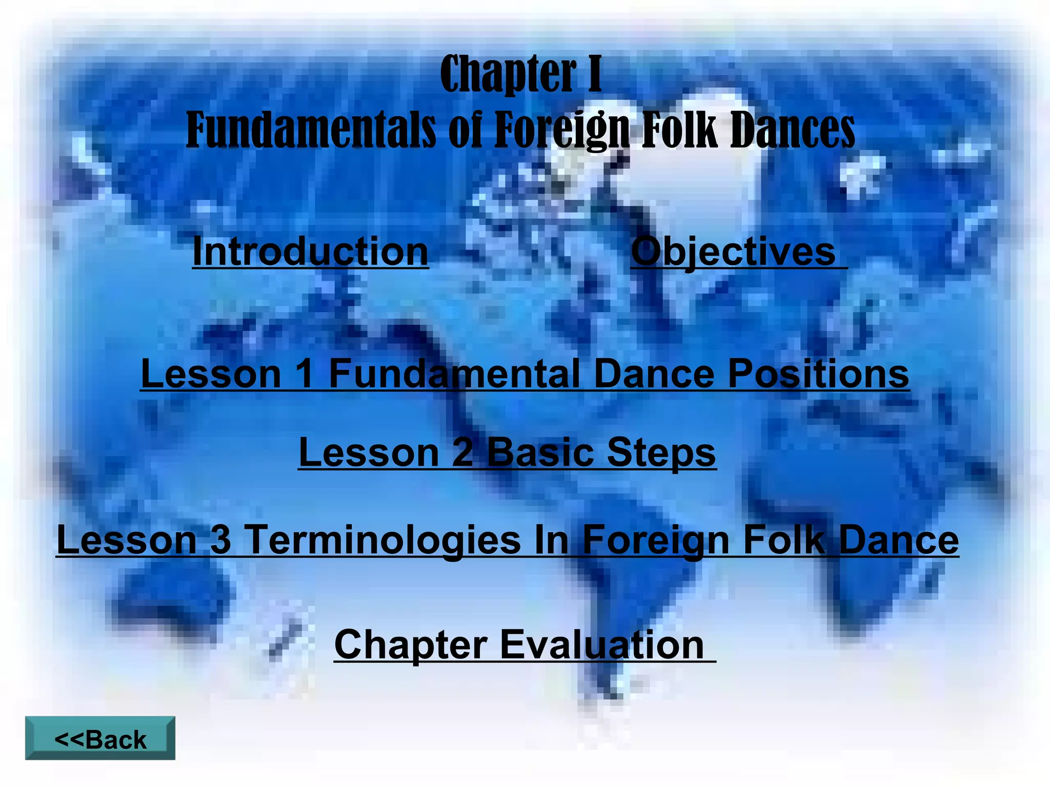 Chapter I Fundamentals of Foreign Folk Dances Introduction Objectives  Lesson 1 Fundamental Dance Positions Lesson 2 Basic Steps Lesson 3 Terminologies In Foreign Folk Dance Chapter Evaluation  <<Back 