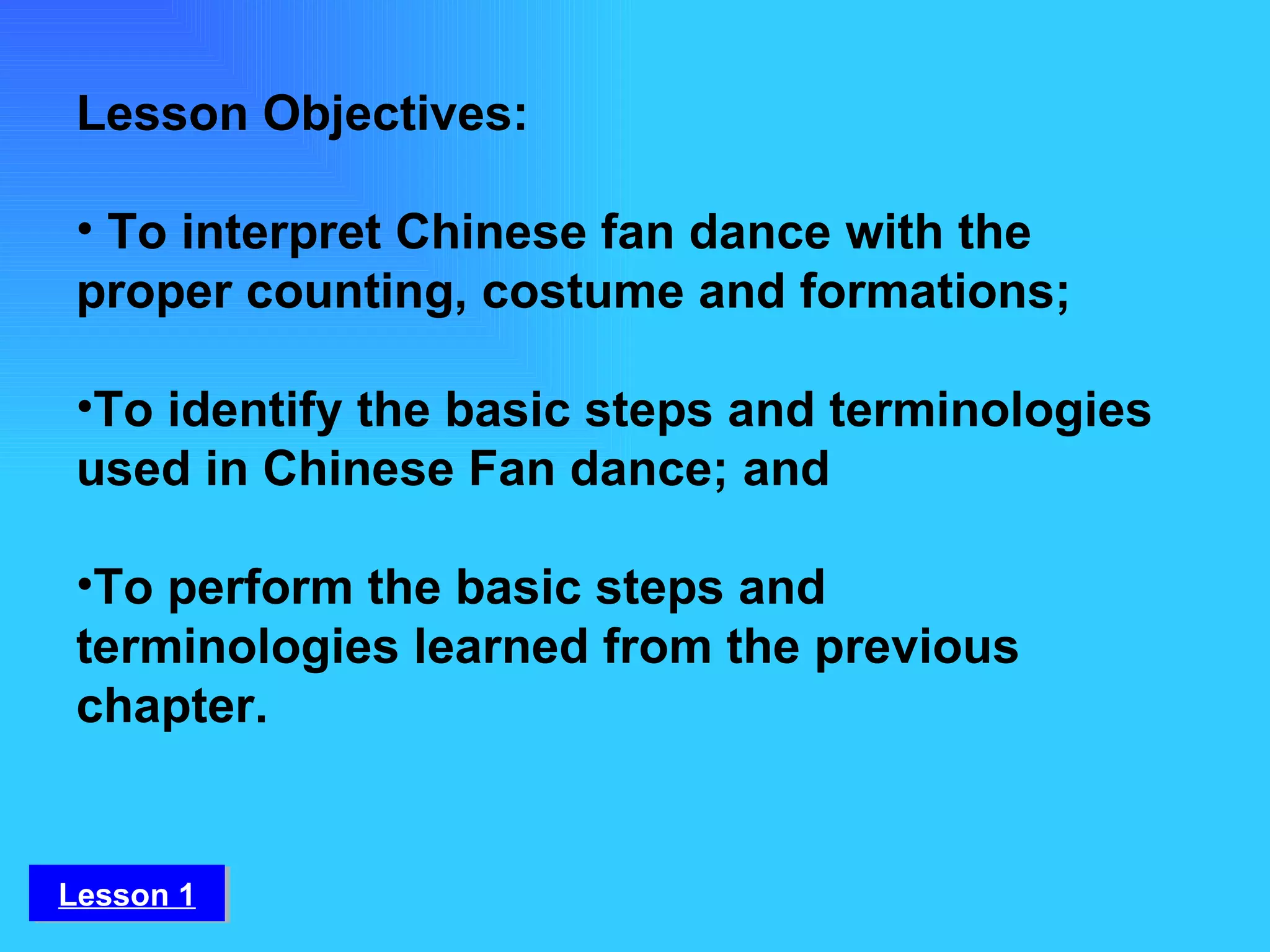 Lesson Objectives:   To interpret Chinese fan dance with the proper counting, costume and formations; To identify the basic steps and terminologies used in Chinese Fan dance; and To perform the basic steps and terminologies learned from the previous chapter. Lesson 1 