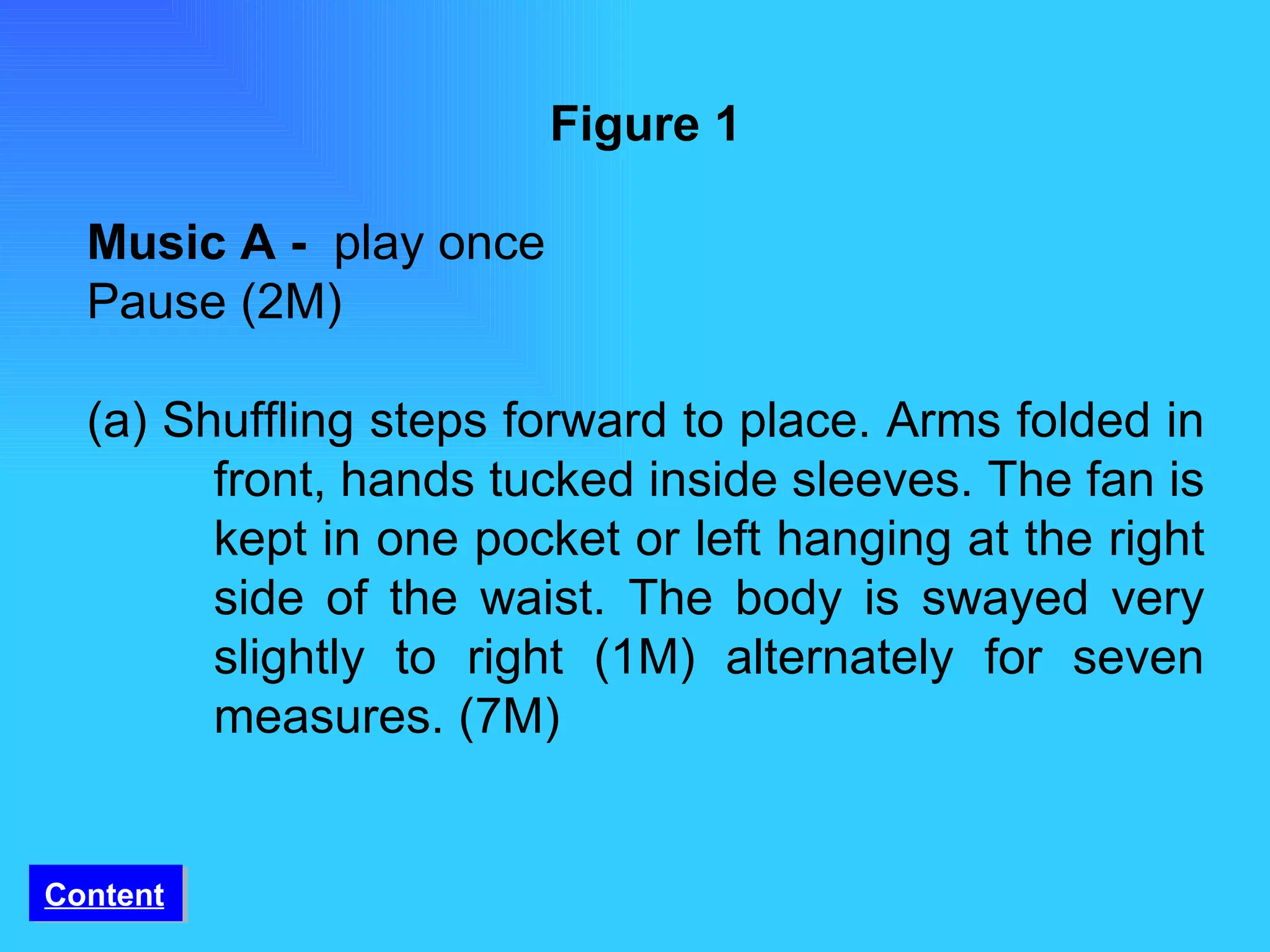 Figure 1 Music A -  play once Pause (2M) (a) Shuffling steps forward to place. Arms folded in  front, hands tucked inside sleeves. The fan is  kept in one pocket or left hanging at the right  side of the waist. The body is swayed very  slightly to right (1M) alternately for seven  measures. (7M) Content 