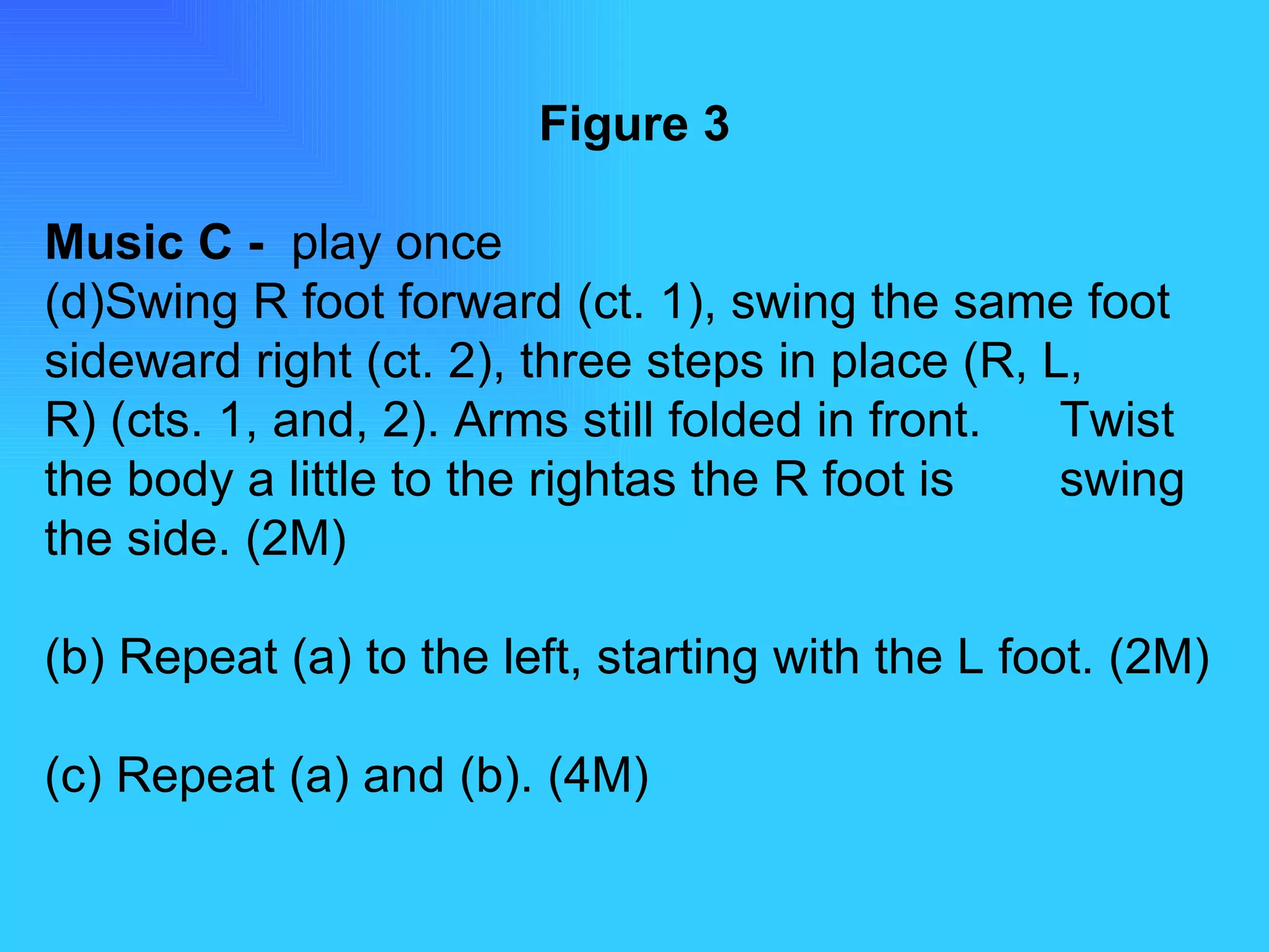 Figure 3 Music C -  play once Swing R foot forward (ct. 1), swing the same foot  sideward right (ct. 2), three steps in place (R, L,  R) (cts. 1, and, 2). Arms still folded in front.  Twist the body a little to the rightas the R foot is  swing the side. (2M) (b) Repeat (a) to the left, starting with the L foot. (2M) (c) Repeat (a) and (b). (4M) 