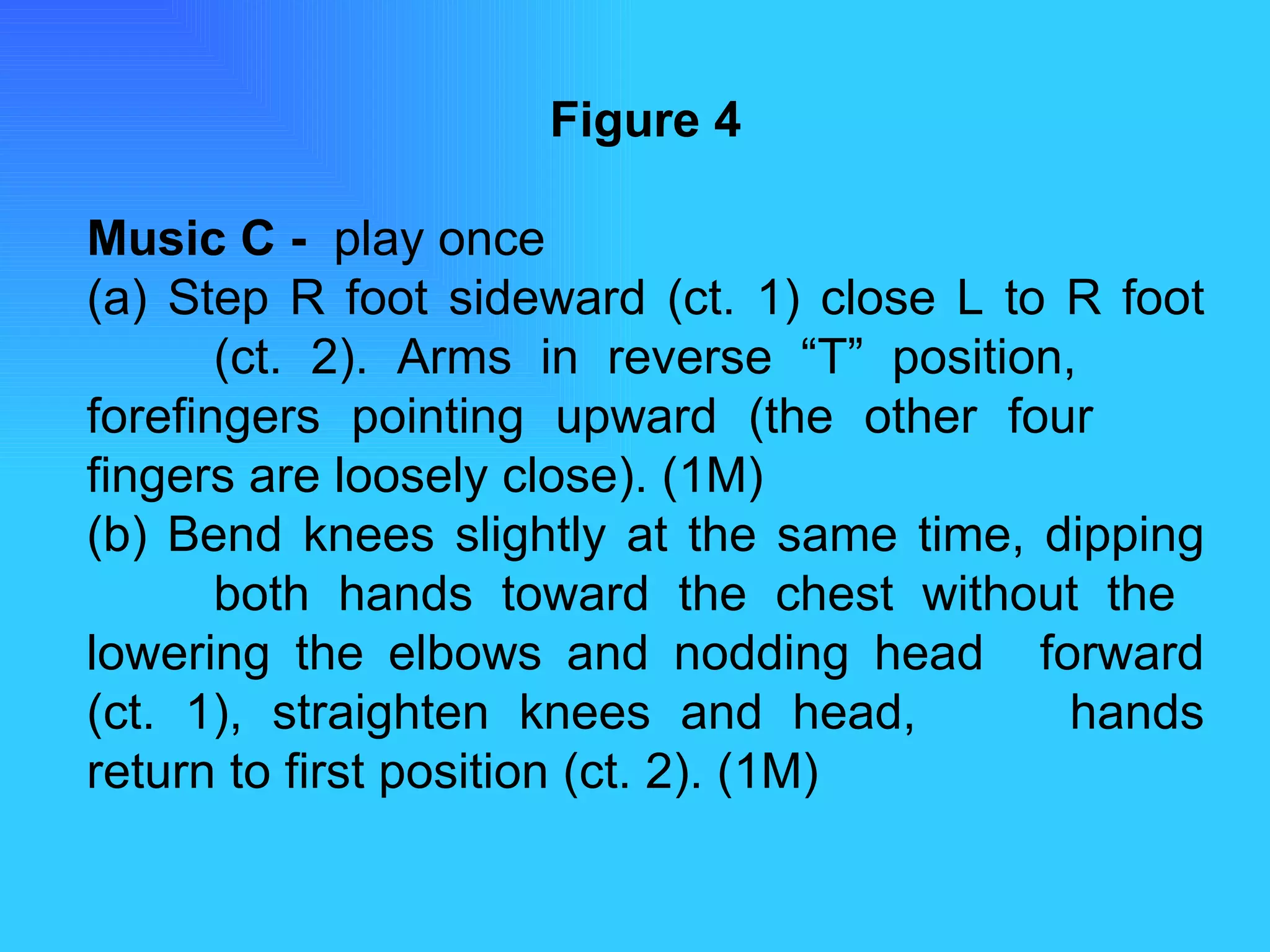 Figure 4 Music C -  play once (a) Step R foot sideward (ct. 1) close L to R foot  (ct. 2). Arms in reverse “T” position,  forefingers pointing upward (the other four  fingers are loosely close). (1M) (b) Bend knees slightly at the same time, dipping  both hands toward the chest without the  lowering the elbows and nodding head  forward (ct. 1), straighten knees and head,  hands return to first position (ct. 2). (1M) 