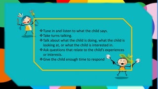 Tune in and listen to what the child says.
Take turns talking.
Talk about what the child is doing, what the child is
looking at, or what the child is interested in.
Ask questions that relate to the child’s experiences
or interests.
Give the child enough time to respond
