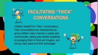 Children benefit from “thick” conversations.
Thick conversations are characterized by
giving children many chances to speak and
communicate, asking open-ended questions,
encouraging them to think and imagine, and
having many back-and-forth exchanges.