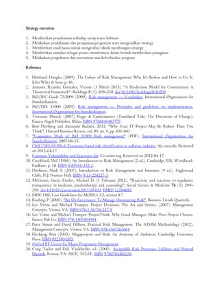 Strategy execution
1. Memberikan pemahaman terhadap setiap topic bahasan
2. Melakukan pendalaman dan penajaman pengertian serta mengenalkan strategy
3. Memberikan studi kasus untuk mengetahui teknik membangun strategy
4. Memberikan simulasi sebagai proses transformasi dalam bentuk memberikan penugasan
5. Melakukan pengukuran dan assessment atas keberhasilan program
Reference
1. Hubbard, Douglas (2009). The Failure of Risk Management: Why It's Broken and How to Fix It.
John Wiley & Sons. p. 46.
2. Antunes, Ricardo; Gonzalez, Vicente (3 March 2015). "A Production Model for Construction: A
Theoretical Framework". Buildings 5 (1): 209–228. doi:10.3390/buildings5010209.
3. ISO/IEC Guide 73:2009 (2009). Risk management — Vocabulary. International Organization for
Standardization.
4. ISO/DIS 31000 (2009). Risk management — Principles and guidelines on implementation.
International Organization for Standardization.
5. Trevisani, Daniele (2007). Regie di Cambiamento (Translated Title: The Directions of Change),
Franco Angeli Publisher, Milan, ISBN 9788846483775
6. Bent Flyvbjerg and Alexander Budzier, 2011, "Why Your IT Project May Be Riskier Than You
Think", Harvard Business Review, vol. 89, no. 9, pp. 601-603
7. "Committee Draft of ISO 31000 Risk management" (PDF). International Organization for
Standardization. 2007-06-15.
8. CMU/SEI-93-TR-6 Taxonomy-based risk identification in software industry. Sei.cmu.edu. Retrieved
on 2012-04-17.
9. Common Vulnerability and Exposures list. Cve.mitre.org. Retrieved on 2012-04-17.
10. Crockford, Neil (1986). An Introduction to Risk Management (2 ed.). Cambridge, UK: Woodhead-
Faulkner. p. 18. ISBN 0-85941-332-2.
11. Dorfman, Mark S. (2007). Introduction to Risk Management and Insurance (9 ed.). Englewood
Cliffs, N.J: Prentice Hall. ISBN 0-13-224227-3.
12. McGivern, Gerry; Fischer, Michael D. (1 February 2012). "Reactivity and reactions to regulatory
transparency in medicine, psychotherapy and counseling". Social Science & Medicine 74 (3): 289–
296. doi:10.1016/j.socscimed.2011.09.035. PMID 22104085.
13. IADC HSE Case Guidelines for MODUs 3.2, section 4.7
14. Roehrig, P (2006). "Bet On Governance To Manage Outsourcing Risk". Business Trends Quarterly.
15. Lev Virine and Michael Trumper. Project Decisions: The Art and Science. (2007). Management
Concepts. Vienna. VA. ISBN 978-1-56726-217-9
16. Lev Virine and Michael Trumper. ProjectThink: Why Good Managers Make Poor Project Choices.
Gower Pub Co. ISBN 978-1409454984
17. Peter Simon and David Hillson, Practical Risk Management: The ATOM Methodology (2012).
Management Concepts. Vienna, VA. ISBN 978-1567263664
18. Flyvbjerg, Bent (2003). Megaprojects and Risk: An Anatomy of Ambition. Cambridge University
Press. ISBN 0521804205.
19. Oxford BT Centre for Major Programme Management
20. Craig Taylor and Erik VanMarcke, ed. (2002). Acceptable Risk Processes: Lifelines and Natural
Hazards. Reston, VA: ASCE, TCLEE. ISBN 9780784406236.
 