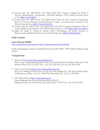 21. Cortada, James W. (2003-12-04). The Digital Hand: How Computers Changed the Work of
American Manufacturing, Transportation, and Retail Industries. USA: Oxford University Press.
p. 512. ISBN 0-19-516588-8.
22. Cortada, James W. (2005-11-03). The Digital Hand: Volume II: How Computers Changed the
Work of American Financial, Telecommunications, Media, and Entertainment Industries. USA:
Oxford University Press. ISBN 978-0-19-516587-6.
23. Cortada, James W. (2007-11-06). The Digital Hand, Vol 3: How Computers Changed the Work of
American Public Sector Industries. USA: Oxford University Press. p. 496. ISBN 978-0-19-516586-9.
24. Saghee M, Sandle T, Tidswell E (editors) (2011). Microbiology and Sterility Assurance in
Pharmaceuticals and Medical Devices (1st ed.). Business Horizons. ISBN 978-8190646741.
Profile Consultant
Setiono Winardi, SH.MBA
http://pt.linkedin.com/in/setionow, http://uid.academia.edu/SetionoWinardi
Untuk penyelenggaraan program bersertifikat Internasional ISO 31000 : 2009, silahkan hubungi sebagai
berikut:
Training Provider
1. Qone Consulting. http://www.qoneconsulting.co.id
Rukan Sentra Niaga Kalimalang Blok B3 No.14, Jl. Jendral Ahmad Yani Bekasi West Java 17144
Indonesia Phone: (62) (21) 2925 7651 – (62) (21) 9126 5013, Fax (62) (21) 2925 7652
2. Value Consul Training. http://www.valueconsulttraining.com
ILP Center Building 2nd Floor Suite 219 Jl. Raya Pasar Minggu No. 39A Jakarta Selatan Jakarta
12780 Indonesia, Phone : (62) (21) 7919 8730/6102/4462, Fax : (62) (21) 79198740
3. Edu Talent Sejahtera. http://www.edutalents.com
Komp. Balikpapan Baru, Pesona Mediterania Blok S2 No. 18
Balikpapan Kalimantan Timur, Phone (62) (542) 872333, 7173337 Fax : (62) (542) 872358
 