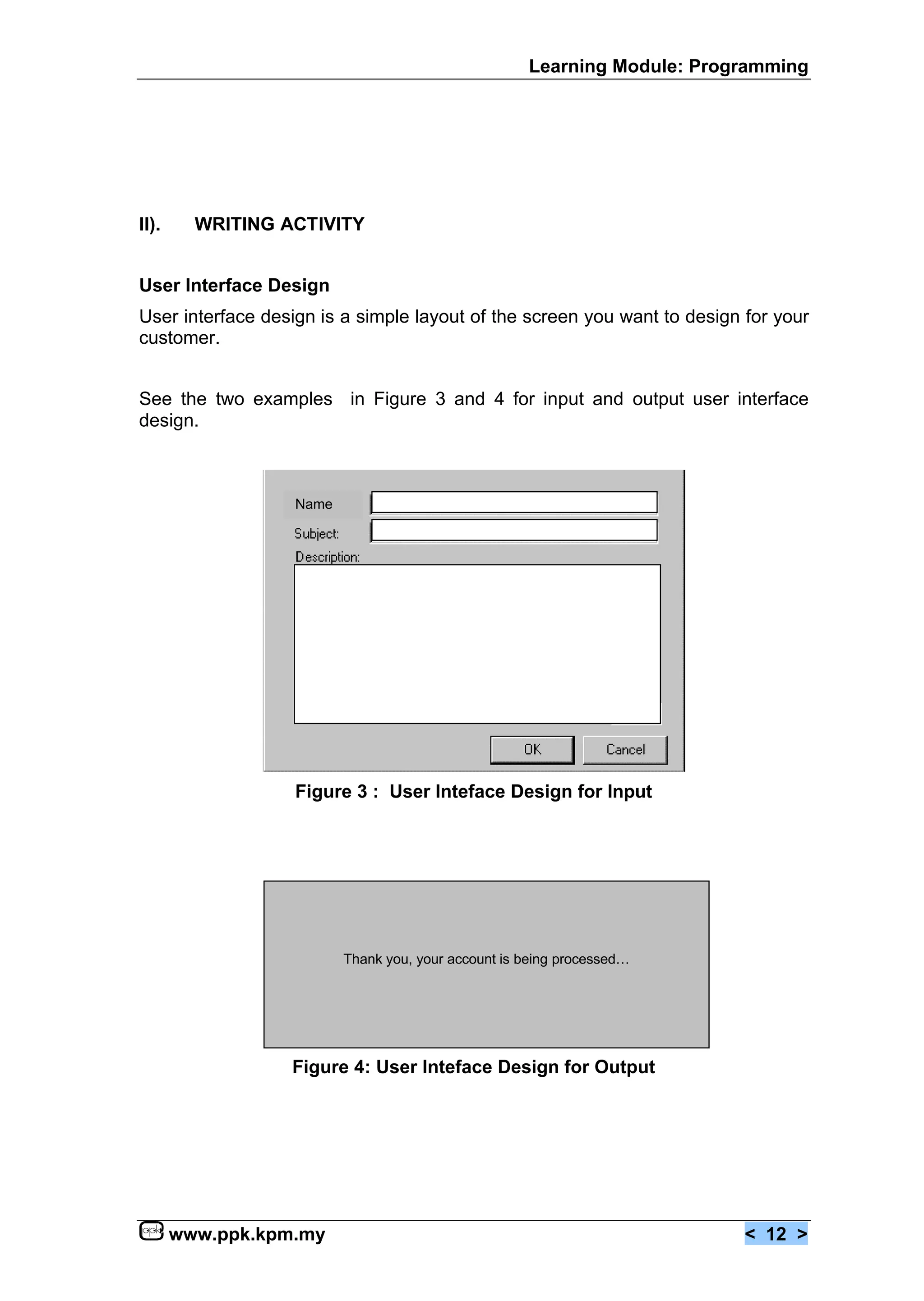Learning Module: Programming




II).     WRITING ACTIVITY


User Interface Design
User interface design is a simple layout of the screen you want to design for your
customer.


See the two examples in Figure 3 and 4 for input and output user interface
design.



                   Name




                   Figure 3 : User Inteface Design for Input




                          Thank you, your account is being processed…




                  Figure 4: User Inteface Design for Output




       www.ppk.kpm.my                                                     < 12 >
 