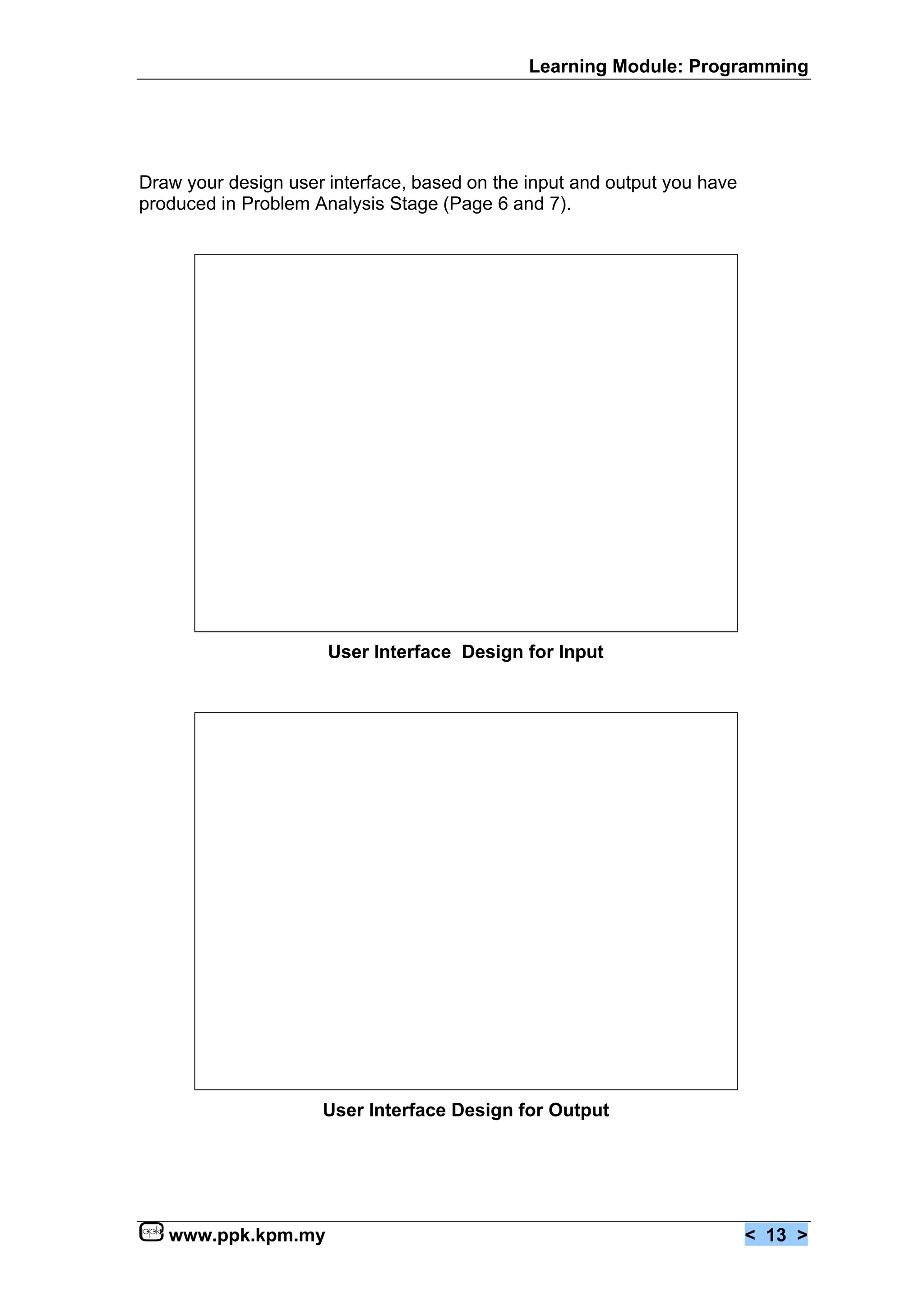 Learning Module: Programming




Draw your design user interface, based on the input and output you have
produced in Problem Analysis Stage (Page 6 and 7).




                      User Interface Design for Input




                     User Interface Design for Output




   www.ppk.kpm.my                                                         < 13 >
 