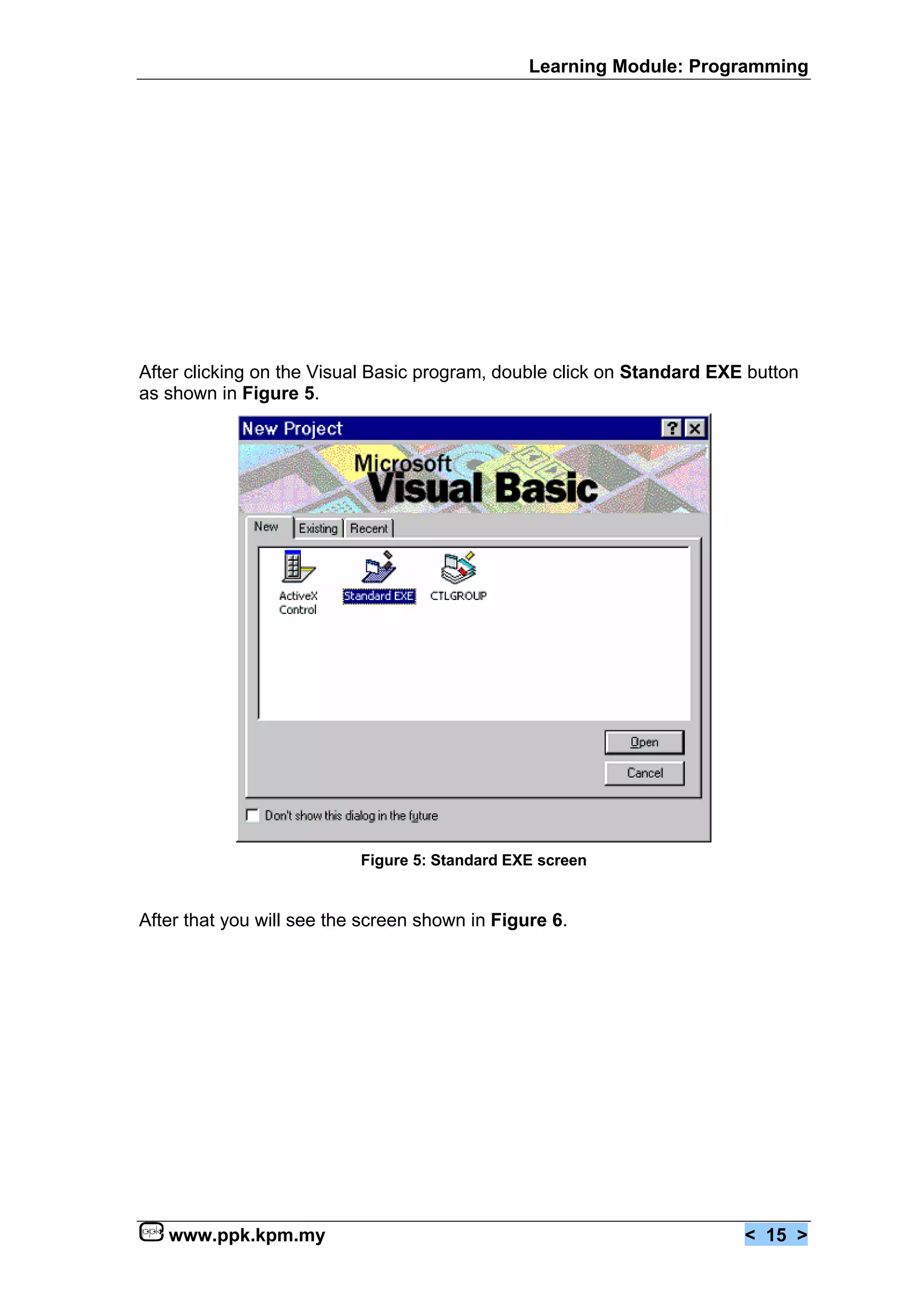 Learning Module: Programming




After clicking on the Visual Basic program, double click on Standard EXE button
as shown in Figure 5.




                           Figure 5: Standard EXE screen


After that you will see the screen shown in Figure 6.




   www.ppk.kpm.my                                                       < 15 >
 