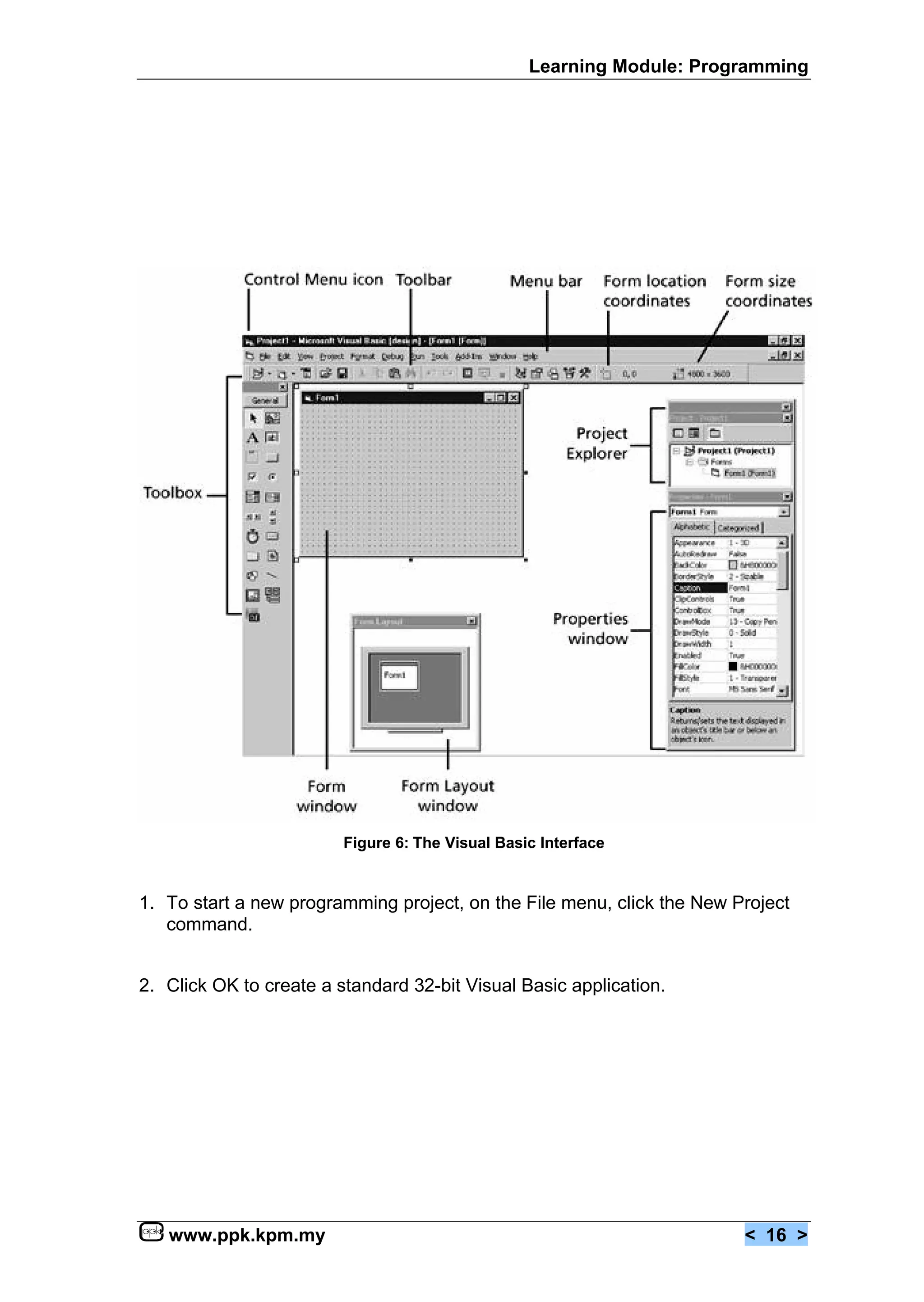 Learning Module: Programming




                         Figure 6: The Visual Basic Interface


1. To start a new programming project, on the File menu, click the New Project
   command.


2. Click OK to create a standard 32-bit Visual Basic application.




   www.ppk.kpm.my                                                       < 16 >
 