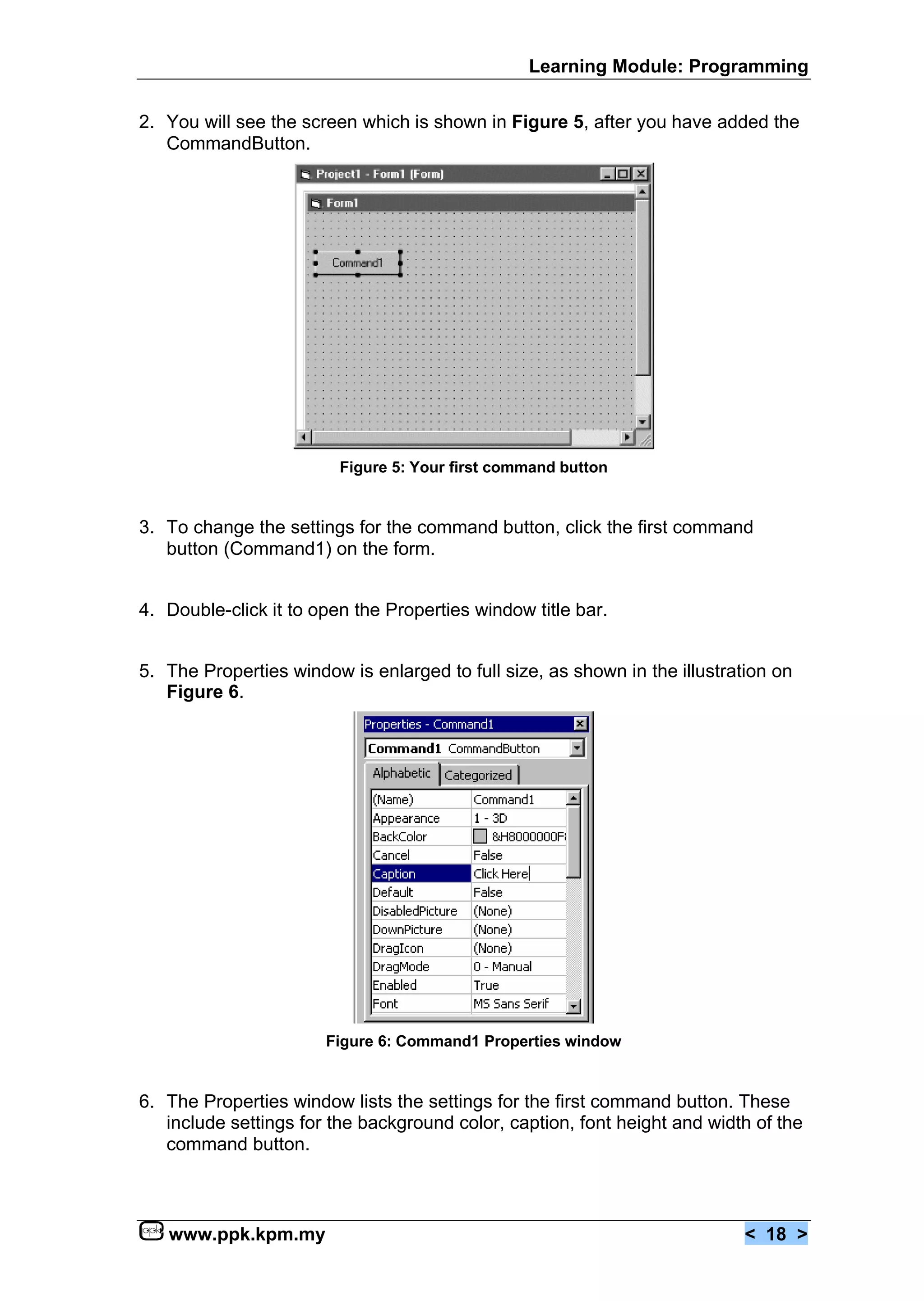 Learning Module: Programming


2. You will see the screen which is shown in Figure 5, after you have added the
   CommandButton.




                         Figure 5: Your first command button


3. To change the settings for the command button, click the first command
   button (Command1) on the form.


4. Double-click it to open the Properties window title bar.


5. The Properties window is enlarged to full size, as shown in the illustration on
   Figure 6.




                       Figure 6: Command1 Properties window


6. The Properties window lists the settings for the first command button. These
   include settings for the background color, caption, font height and width of the
   command button.



   www.ppk.kpm.my                                                           < 18 >
 