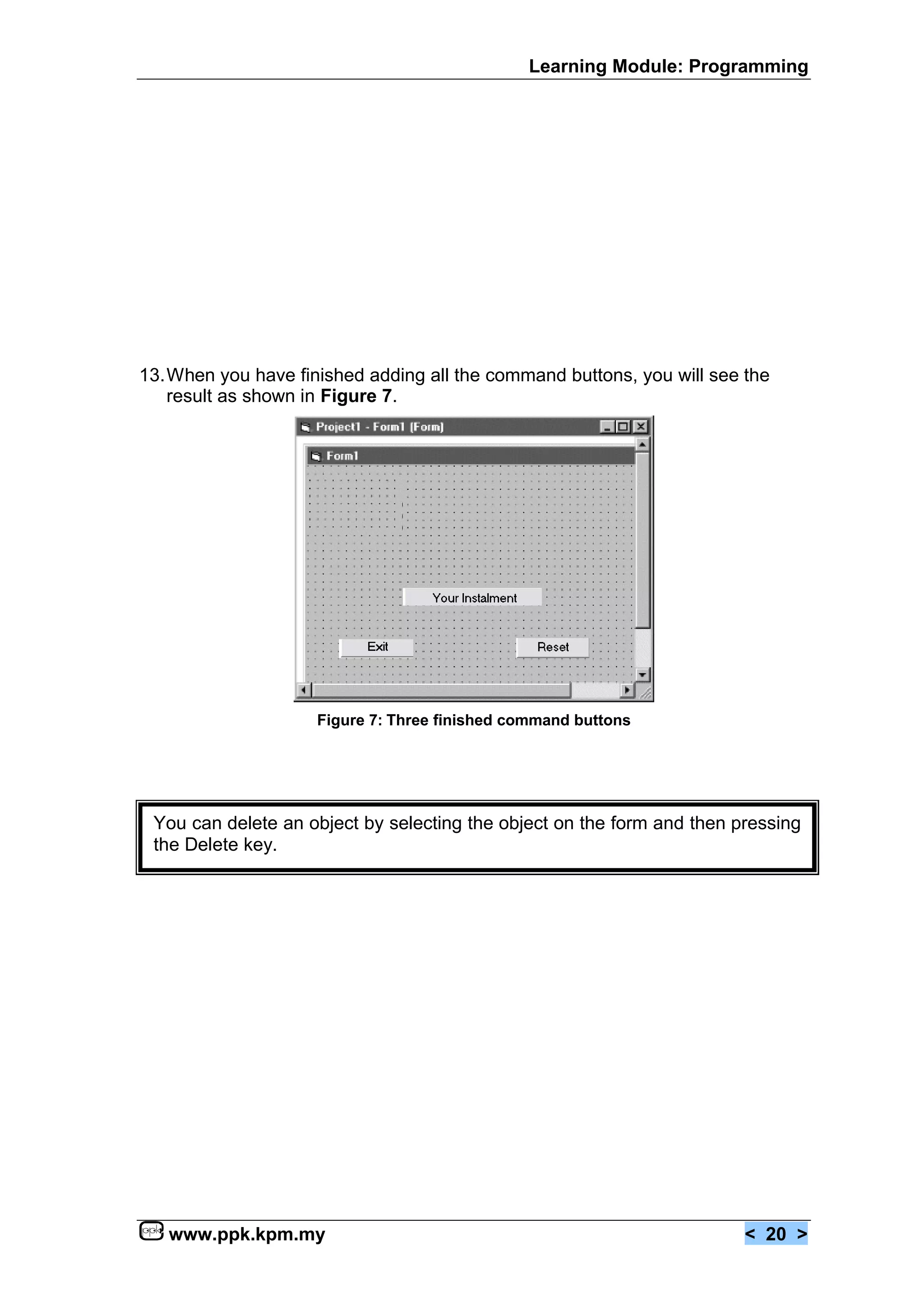 Learning Module: Programming




13.When you have finished adding all the command buttons, you will see the
   result as shown in Figure 7.




                    Figure 7: Three finished command buttons




 You can delete an object by selecting the object on the form and then pressing
 the Delete key.




   www.ppk.kpm.my                                                       < 20 >
 