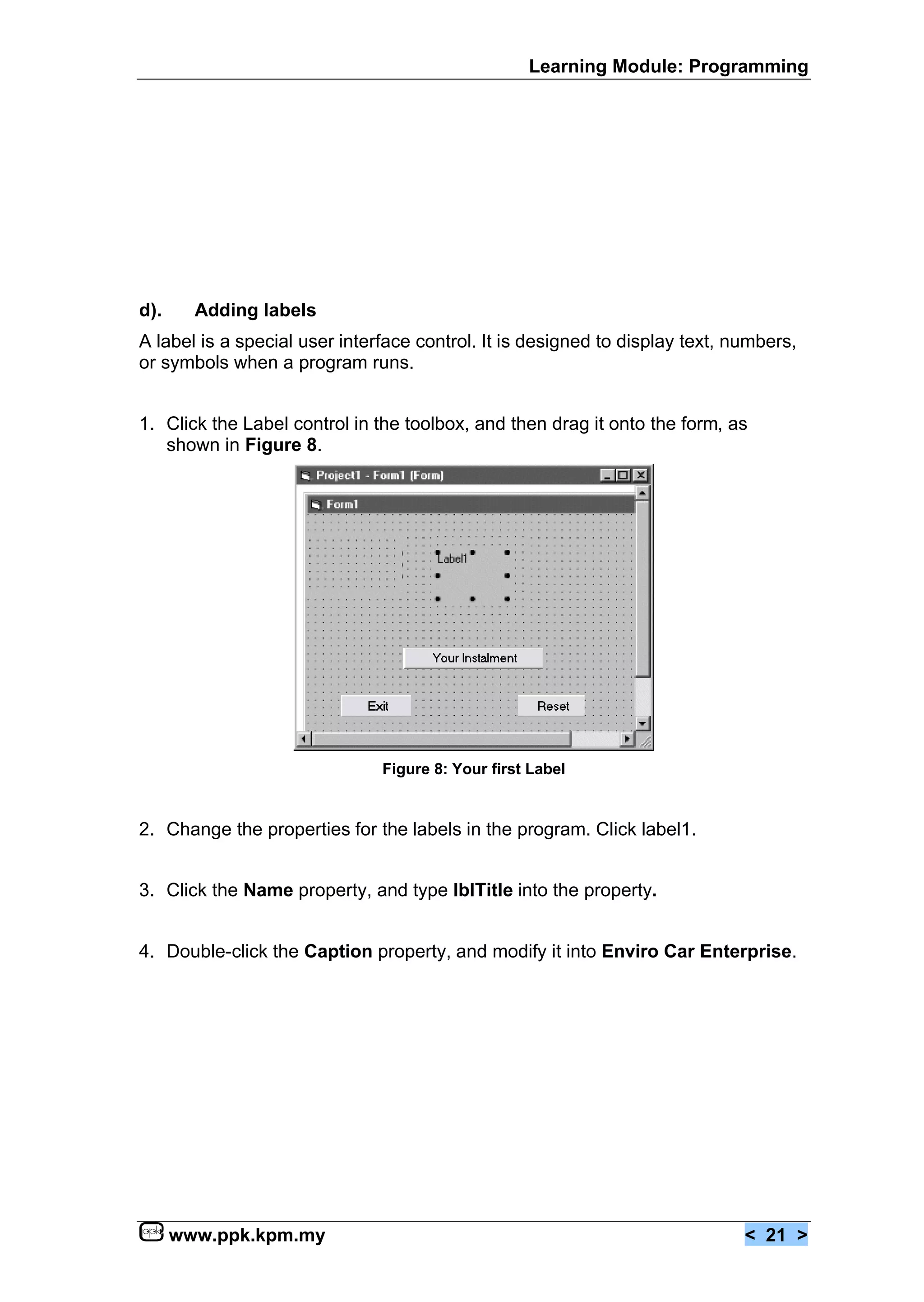 Learning Module: Programming




d).     Adding labels
A label is a special user interface control. It is designed to display text, numbers,
or symbols when a program runs.


1. Click the Label control in the toolbox, and then drag it onto the form, as
   shown in Figure 8.




                               Figure 8: Your first Label


2. Change the properties for the labels in the program. Click label1.


3. Click the Name property, and type lblTitle into the property.


4. Double-click the Caption property, and modify it into Enviro Car Enterprise.




      www.ppk.kpm.my                                                          < 21 >
 
