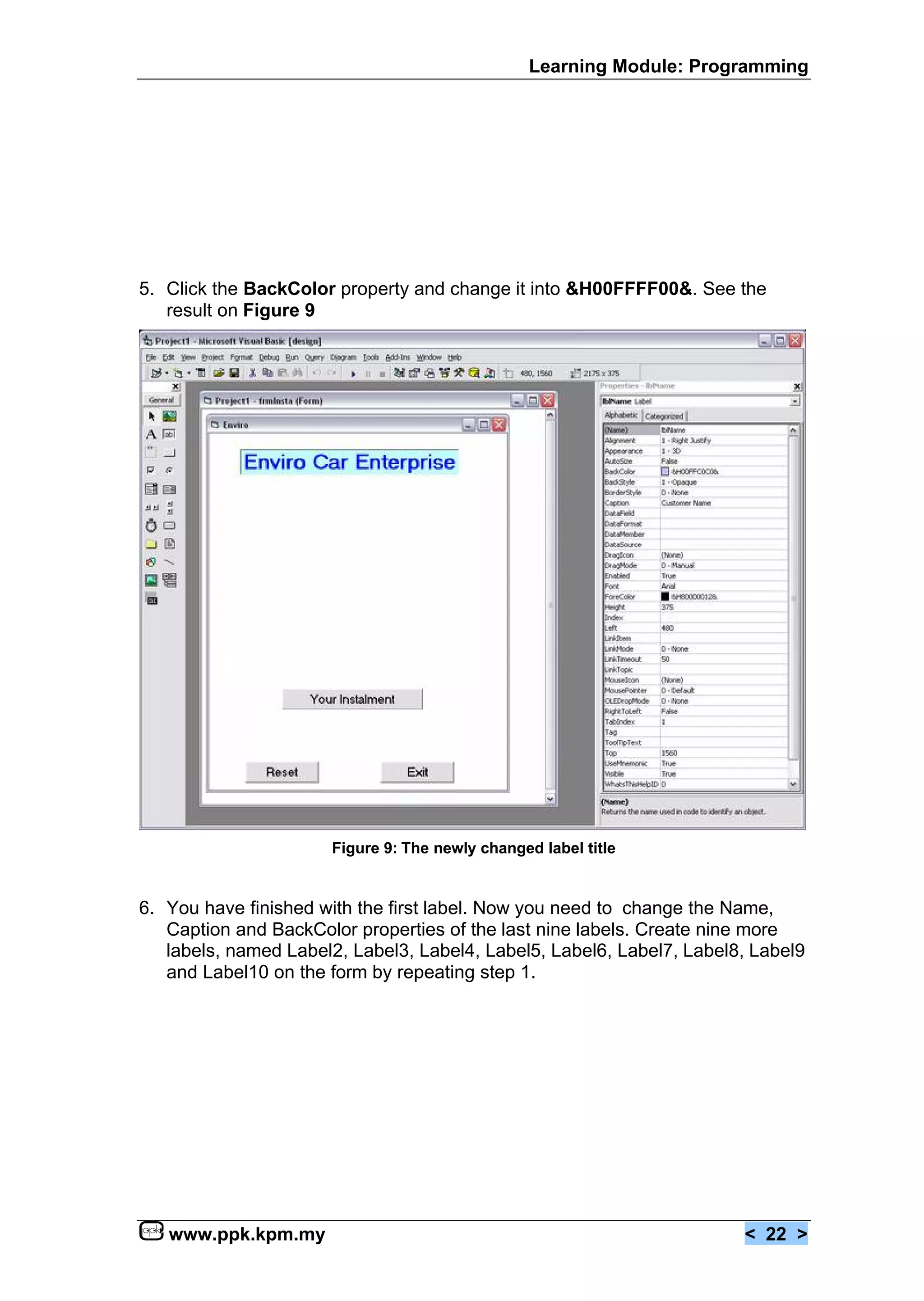 Learning Module: Programming




5. Click the BackColor property and change it into &H00FFFF00&. See the
   result on Figure 9




                      Figure 9: The newly changed label title


6. You have finished with the first label. Now you need to change the Name,
   Caption and BackColor properties of the last nine labels. Create nine more
   labels, named Label2, Label3, Label4, Label5, Label6, Label7, Label8, Label9
   and Label10 on the form by repeating step 1.




   www.ppk.kpm.my                                                      < 22 >
 