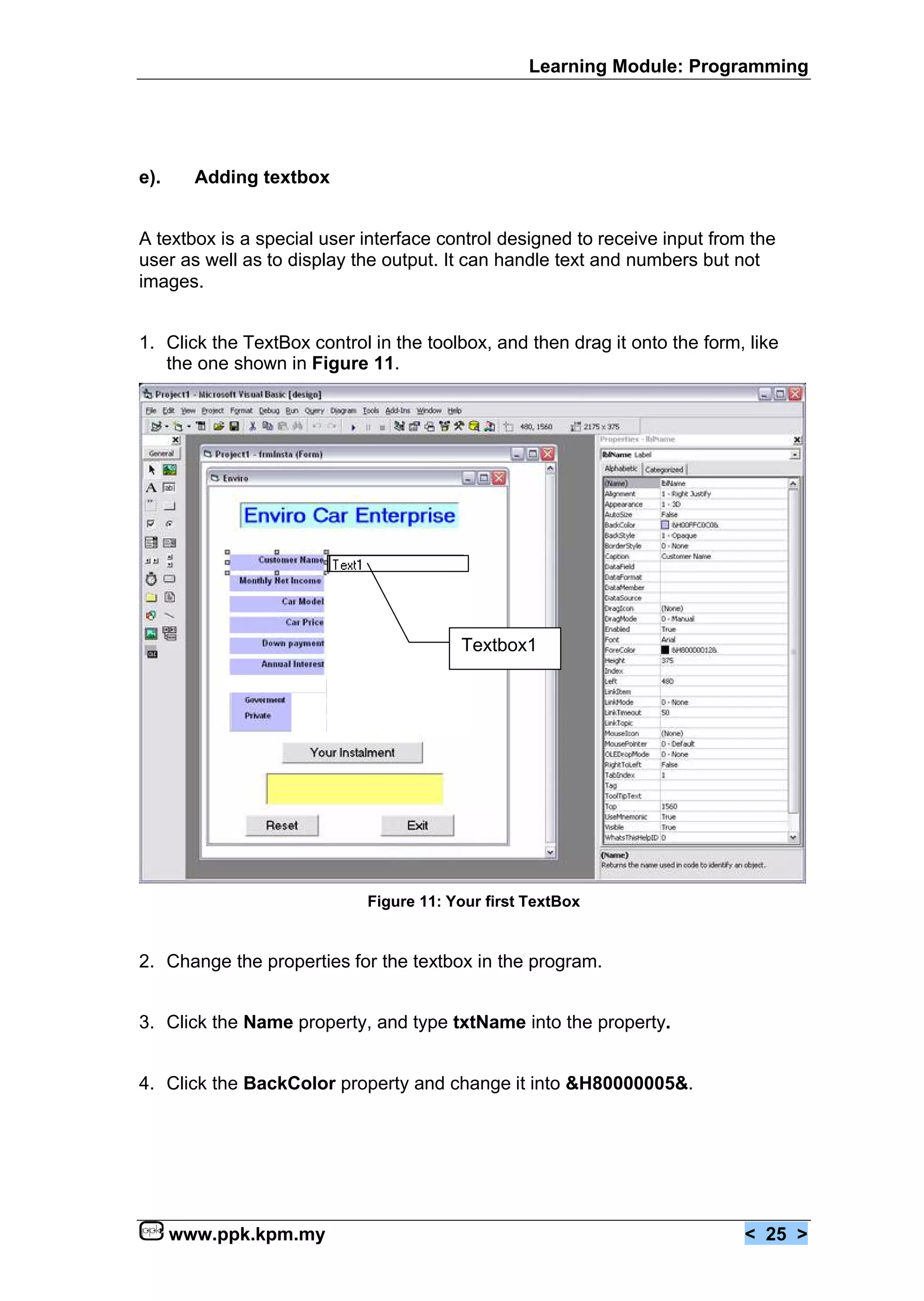 Learning Module: Programming




e).     Adding textbox


A textbox is a special user interface control designed to receive input from the
user as well as to display the output. It can handle text and numbers but not
images.


1. Click the TextBox control in the toolbox, and then drag it onto the form, like
   the one shown in Figure 11.




                                        Textbox1




                            Figure 11: Your first TextBox


2. Change the properties for the textbox in the program.


3. Click the Name property, and type txtName into the property.


4. Click the BackColor property and change it into &H80000005&.




      www.ppk.kpm.my                                                        < 25 >
 