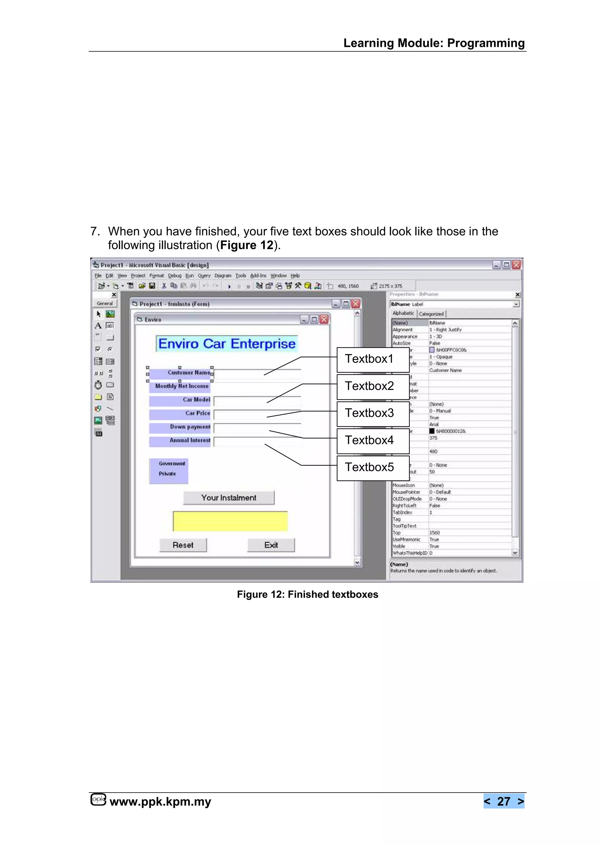 Learning Module: Programming




7. When you have finished, your five text boxes should look like those in the
   following illustration (Figure 12).




                                                 Textbox1

                                                 Textbox2

                                                 Textbox3

                                                 Textbox4

                                                 Textbox5




                           Figure 12: Finished textboxes




   www.ppk.kpm.my                                                         < 27 >
 