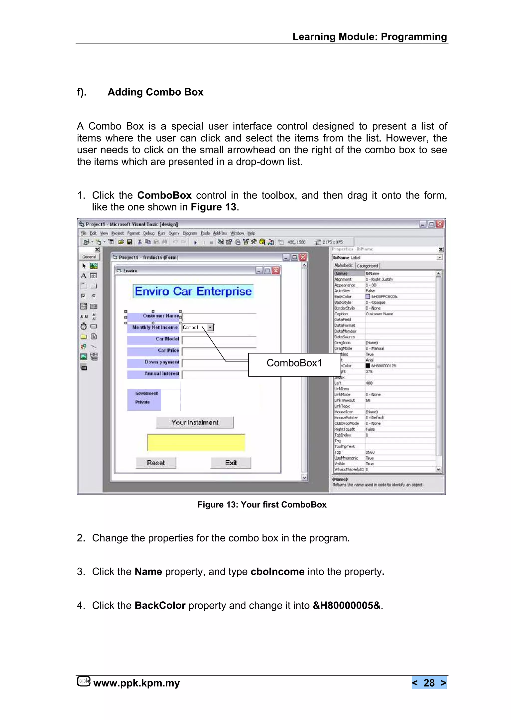 Learning Module: Programming




f).     Adding Combo Box


A Combo Box is a special user interface control designed to present a list of
items where the user can click and select the items from the list. However, the
user needs to click on the small arrowhead on the right of the combo box to see
the items which are presented in a drop-down list.


1. Click the ComboBox control in the toolbox, and then drag it onto the form,
   like the one shown in Figure 13.




                                         ComboBox1




                         Figure 13: Your first ComboBox


2. Change the properties for the combo box in the program.


3. Click the Name property, and type cboIncome into the property.


4. Click the BackColor property and change it into &H80000005&.




      www.ppk.kpm.my                                                   < 28 >
 
