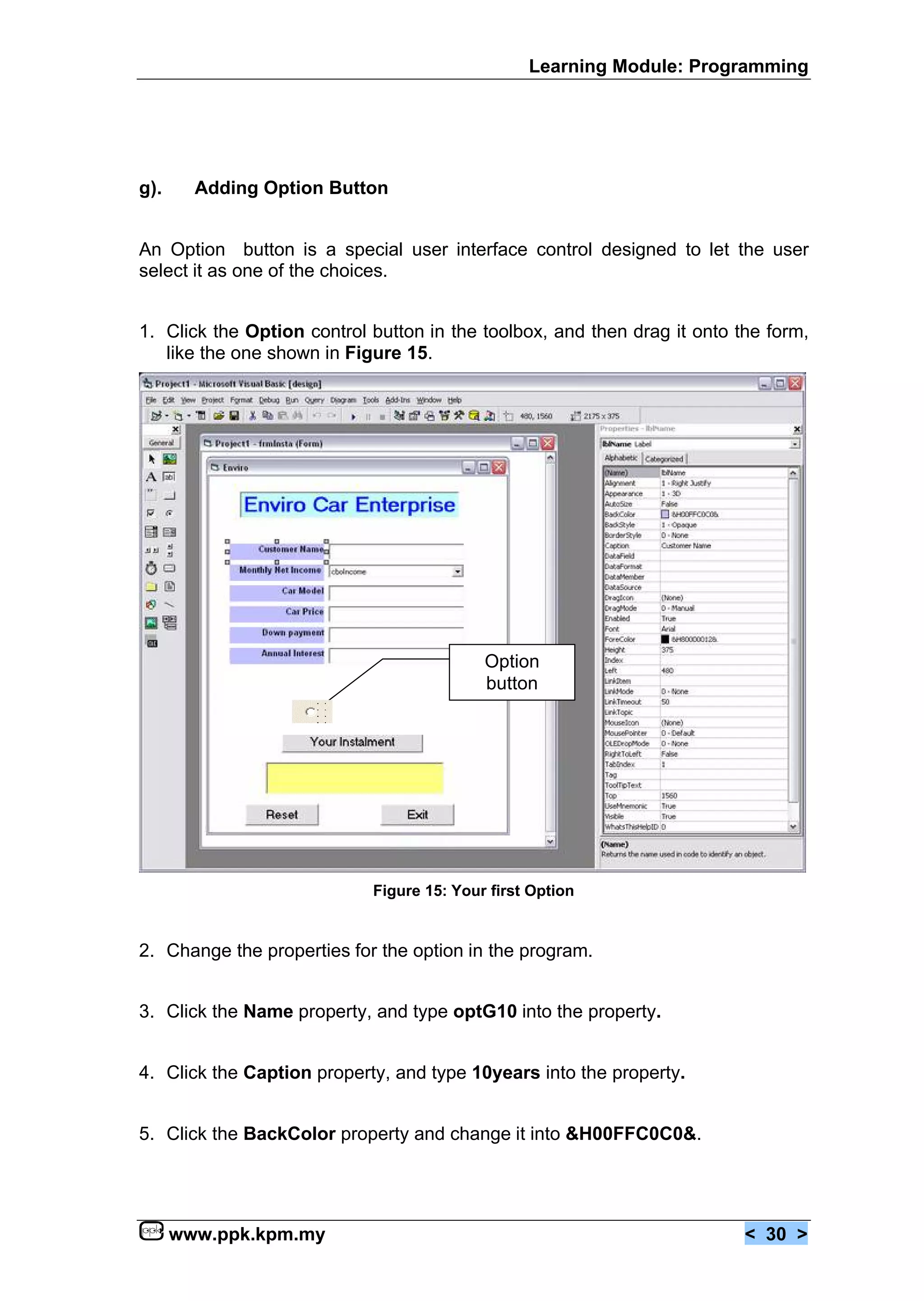 Learning Module: Programming




g).     Adding Option Button


An Option button is a special user interface control designed to let the user
select it as one of the choices.


1. Click the Option control button in the toolbox, and then drag it onto the form,
   like the one shown in Figure 15.




                                           Option
                                           button




                            Figure 15: Your first Option


2. Change the properties for the option in the program.


3. Click the Name property, and type optG10 into the property.


4. Click the Caption property, and type 10years into the property.


5. Click the BackColor property and change it into &H00FFC0C0&.




      www.ppk.kpm.my                                                      < 30 >
 